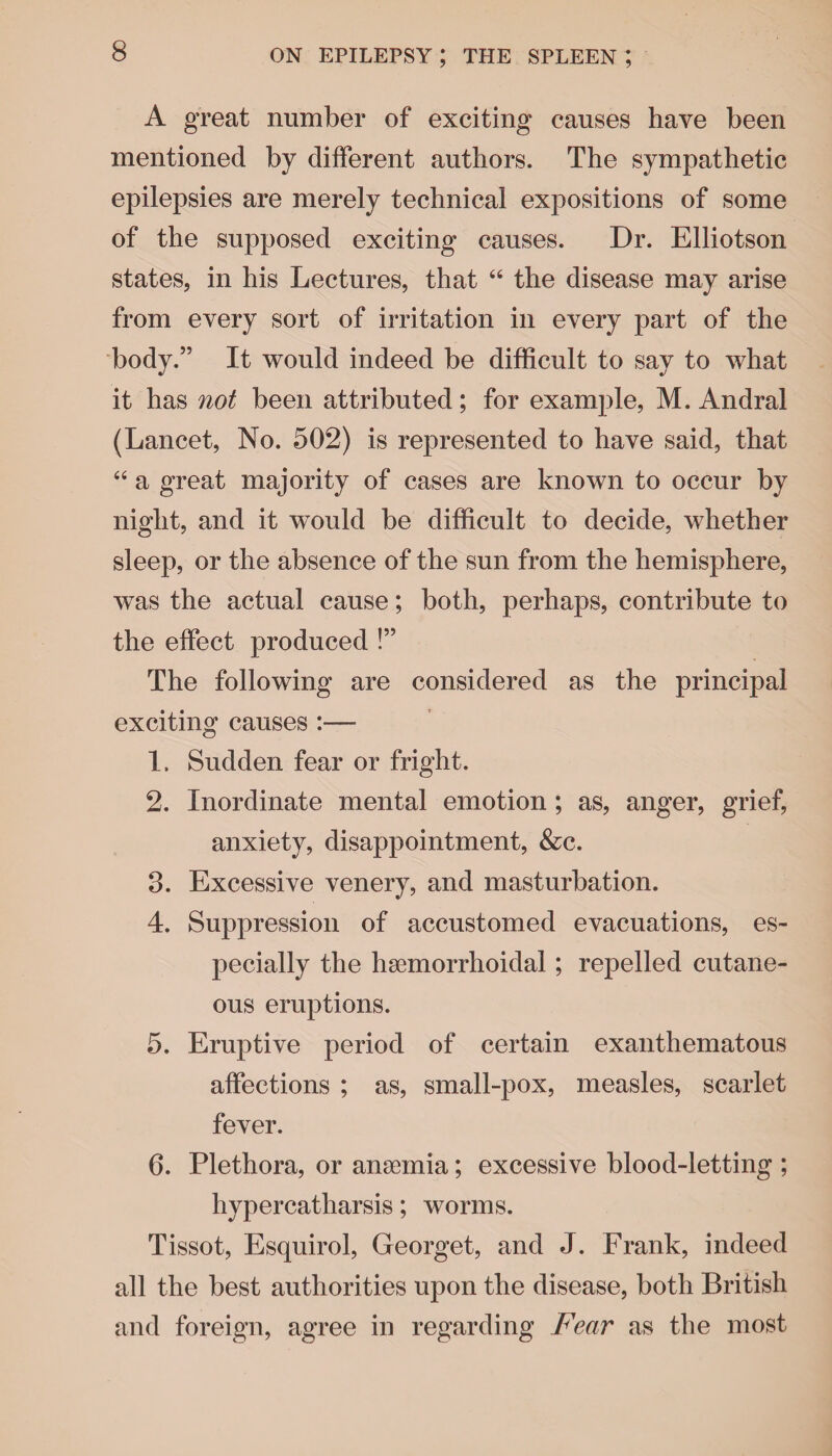 A great number of exciting causes have been mentioned by different authors. The sympathetic epilepsies are merely technical expositions of some of the supposed exciting causes. Dr. Elliotson states, in his Lectures, that “ the disease may arise from every sort of irritation in every part of the body.” It would indeed be difficult to say to what it has not been attributed; for example, M. Andral (Lancet, No. 502) is represented to have said, that “ a great majority of cases are known to occur by night, and it would be difficult to decide, whether sleep, or the absence of the sun from the hemisphere, was the actual cause; both, perhaps, contribute to the effect produced !” The following are considered as the principal exciting causes :— 1. Sudden fear or fright. 2. Inordinate mental emotion ; as, anger, grief, anxiety, disappointment, &c. 3. Excessive venery, and masturbation. 4. Suppression of accustomed evacuations, es¬ pecially the hsemorrhoidal; repelled cutane¬ ous eruptions. 5. Eruptive period of certain exanthematous affections ; as, small-pox, measles, scarlet fever. 6. Plethora, or anaemia; excessive blood-letting ; hypercatharsis; worms. Tissot, Esquirol, Georget, and J. Frank, indeed all the best authorities upon the disease, both British and foreign, agree in regarding Fear as the most