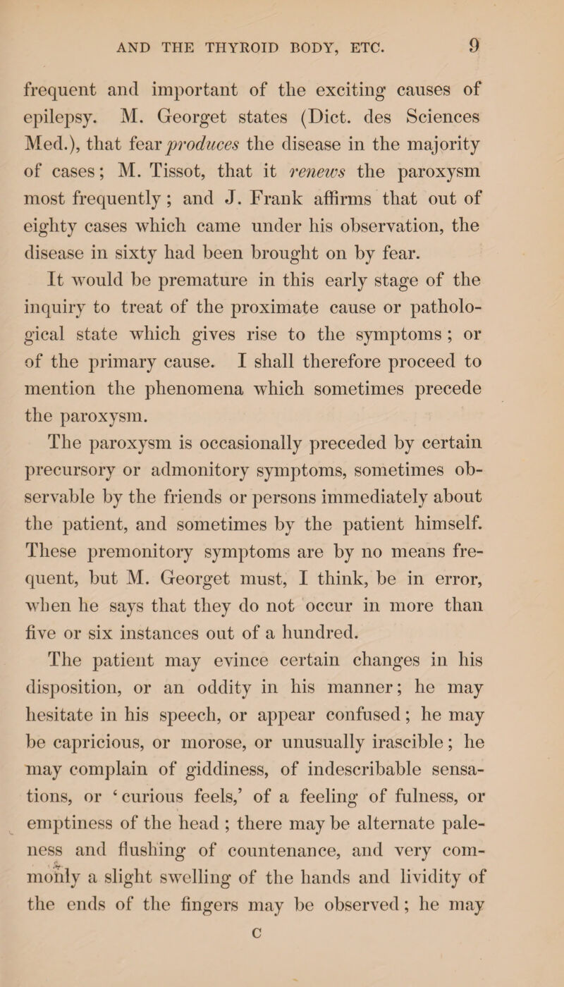 frequent and important of the exciting causes of epilepsy. M. Georget states (Diet, des Sciences Med.), that fear produces the disease in the majority of cases; M. Tissot, that it renews the paroxysm most frequently ; and J. Frank affirms that out of eighty cases which came under his observation, the disease in sixty had been brought on by fear. It would be premature in this early stage of the inquiry to treat of the proximate cause or patholo¬ gical state which gives rise to the symptoms ; or of the primary cause. I shall therefore proceed to mention the phenomena which sometimes precede the paroxysm. The paroxysm is occasionally preceded by certain precursory or admonitory symptoms, sometimes ob¬ servable by the friends or persons immediately about the patient, and sometimes by the patient himself. These premonitory symptoms are by no means fre¬ quent, but M. Georget must, I think, be in error, when he says that they do not occur in more than five or six instances out of a hundred. The patient may evince certain changes in his disposition, or an oddity in his manner; he may hesitate in his speech, or appear confused; he may be capricious, or morose, or unusually irascible; he may complain of giddiness, of indescribable sensa¬ tions, or ‘ curious feels,’ of a feeling of fulness, or emptiness of the head ; there may be alternate pale¬ ness and flushing of countenance, and very com¬ monly a slight swelling of the hands and lividity of the ends of the fingers may be observed; he may c