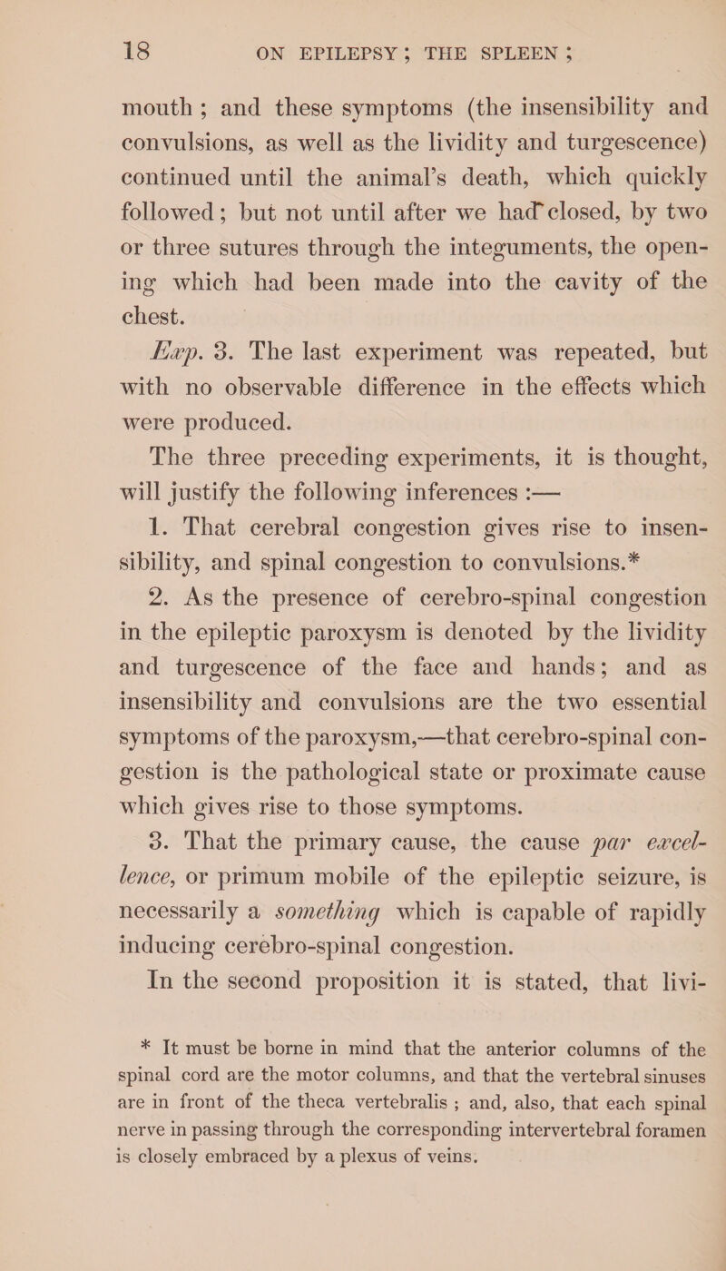 mouth ; and these symptoms (the insensibility and convulsions, as well as the lividity and turgescence) continued until the animal’s death, which quickly followed; but not until after we hack closed, by two or three sutures through the integuments, the open¬ ing which had been made into the cavity of the chest. Exp. 3. The last experiment was repeated, but with no observable difference in the effects which were produced. The three preceding experiments, it is thought, will justify the following inferences :— 1. That cerebral congestion gives rise to insen¬ sibility, and spinal congestion to convulsions.* 2. As the presence of cerebro-spinal congestion in the epileptic paroxysm is denoted by the lividity and turgescence of the face and hands; and as insensibility and convulsions are the two essential symptoms of the paroxysm,—that cerebro-spinal con¬ gestion is the pathological state or proximate cause which gives rise to those symptoms. 3. That the primary cause, the cause par excel¬ lence, or primum mobile of the epileptic seizure, is necessarily a something which is capable of rapidly inducing cerebro-spinal congestion. In the second proposition it is stated, that livi- * It must be borne in mind that the anterior columns of the spinal cord are the motor columns, and that the vertebral sinuses are in front of the theca vertebralis ; and, also, that each spinal nerve in passing through the corresponding intervertebral foramen is closely embraced by a plexus of veins.