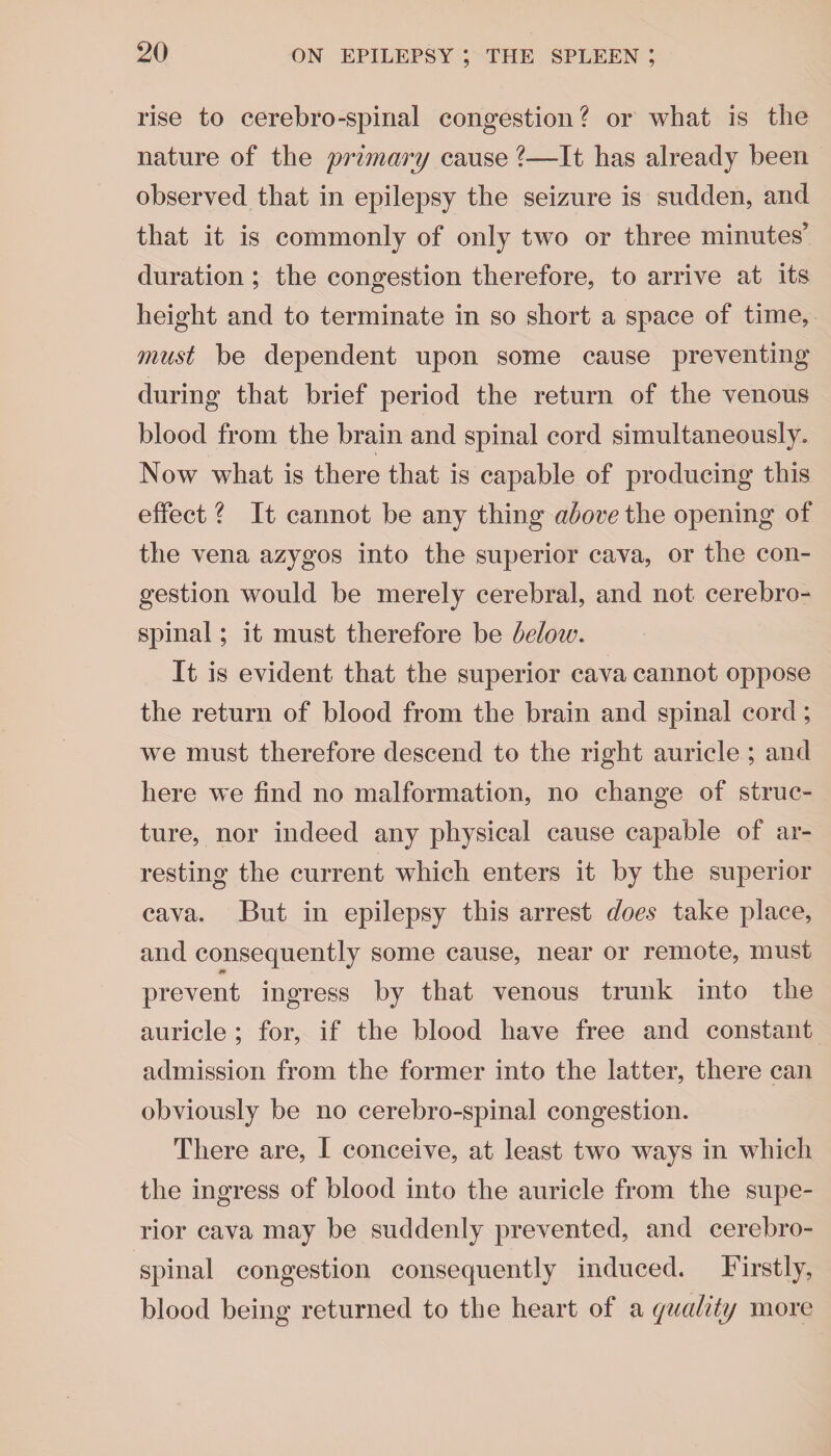 rise to cerebro-spinal congestion? or what is the nature of the primary cause ?—It has already been observed that in epilepsy the seizure is sudden, and that it is commonly of only two or three minutes’ duration; the congestion therefore, to arrive at its height and to terminate in so short a space of time, must be dependent upon some cause preventing during that brief period the return of the venous blood from the brain and spinal cord simultaneously. Now what is there that is capable of producing this effect ? It cannot be any thing above the opening of the vena azygos into the superior cava, or the con¬ gestion would be merely cerebral, and not cerebro¬ spinal ; it must therefore be below. It is evident that the superior cava cannot oppose the return of blood from the brain and spinal cord; we must therefore descend to the right auricle ; and here we find no malformation, no change of struc¬ ture, nor indeed any physical cause capable of ar¬ resting the current which enters it by the superior cava. But in epilepsy this arrest does take place, and consequently some cause, near or remote, must prevent ingress by that venous trunk into the auricle ; for, if the blood have free and constant admission from the former into the latter, there can obviously be no cerebro-spinal congestion. There are, I conceive, at least two ways in which the ingress of blood into the auricle from the supe¬ rior cava may be suddenly prevented, and cerebro¬ spinal congestion consequently induced. Firstly, blood being returned to the heart of a quality more