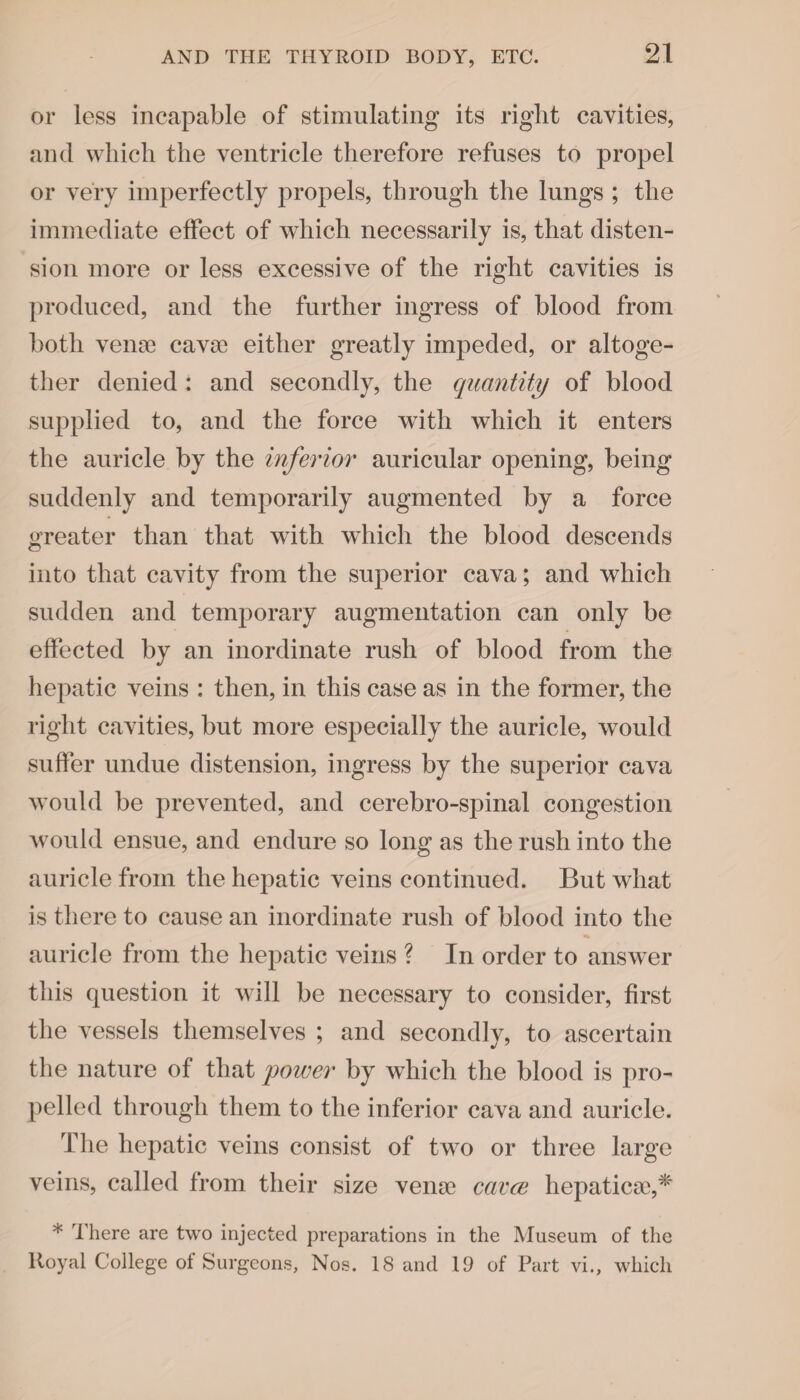 or less incapable of stimulating its right cavities, and which the ventricle therefore refuses to propel or very imperfectly propels, through the lungs ; the immediate effect of which necessarily is, that disten¬ sion more or less excessive of the right cavities is produced, and the further ingress of blood from both vena? cava; either greatly impeded, or altoge¬ ther denied : and secondly, the quantity of blood supplied to, and the force with which it enters the auricle by the inferior auricular opening, being suddenly and temporarily augmented by a force greater than that with which the blood descends into that cavity from the superior cava; and which sudden and temporary augmentation can only be effected by an inordinate rush of blood from the hepatic veins : then, in this case as in the former, the right cavities, but more especially the auricle, would suffer undue distension, ingress by the superior cava would be prevented, and cerebro-spinal congestion would ensue, and endure so long as the rush into the auricle from the hepatic veins continued. But what is there to cause an inordinate rush of blood into the auricle from the hepatic veins ? In order to answer this question it will be necessary to consider, first the vessels themselves ; and secondly, to ascertain the nature of that power by which the blood is pro¬ pelled through them to the inferior cava and auricle. The hepatic veins consist of two or three large veins, called from their size vena; cavce hepatica;,* * There are two injected preparations in the Museum of the Royal College of Surgeons, Nos. 18 and 19 of Part vi., which