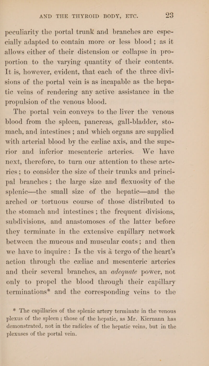 peculiarity the portal trunk and branches are espe¬ cially adapted to contain more or less blood ; as it allows either of their distension or collapse in pro¬ portion to the varying quantity of their contents. It is, however, evident, that each of the three divi¬ sions of the portal vein is as incapable as the hepa¬ tic veins of rendering any active assistance in the propulsion of the venous blood. The portal vein conveys to the liver the venous blood from the spleen, pancreas, gall-bladder, sto¬ mach, and intestines ; and which organs are supplied with arterial blood by the cseliac axis, and the supe¬ rior and inferior mesenteric arteries. We have next, therefore, to turn our attention to these arte¬ ries ; to consider the size of their trunks and princi¬ pal branches ; the large size and flexuosity of the splenic—the small size of the hepatic—and the arched or tortuous course of those distributed to the stomach and intestines ; the frequent divisions, subdivisions, and anastomoses of the latter before they terminate in the extensive capillary network between the mucous and muscular coats; and then we have to inquire : Is the vis a tergo of the heart’s action through the cadiac and mesenteric arteries and their several branches, an adequate power, not only to propel the blood through their capillary terminations* and the corresponding veins to the * The capillaries of the splenic artery terminate in the venous plexus of the spleen ; those of the hepatic, as Mr. Kiernann has demonstrated, not in the radicles of the hepatic veins, but in the plexuses of the portal vein.