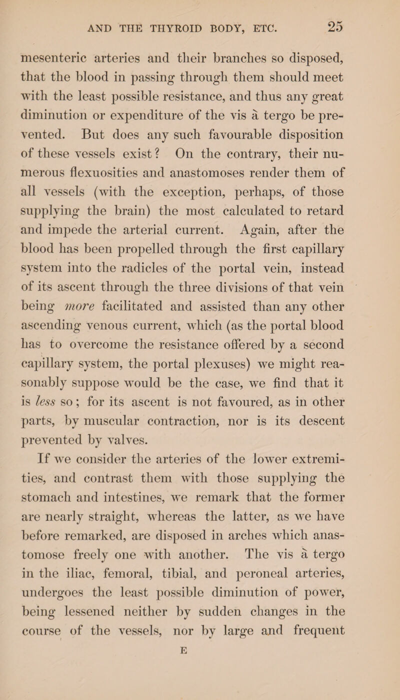 mesenteric arteries and their branches so disposed, that the blood in passing through them should meet with the least possible resistance, and thus any great diminution or expenditure of the vis a tergo be pre¬ vented. But does any such favourable disposition of these vessels exist ? On the contrary, their nu¬ merous flexuosities and anastomoses render them of all vessels (with the exception, perhaps, of those supplying the brain) the most calculated to retard and impede the arterial current. Again, after the blood has been propelled through the first capillary system into the radicles of the portal vein, instead of its ascent through the three divisions of that vein being more facilitated and assisted than any other ascending venous current, which (as the portal blood has to overcome the resistance offered by a second capillary system, the portal plexuses) we might rea¬ sonably suppose would be the case, we find that it is less so; for its ascent is not favoured, as in other parts, by muscular contraction, nor is its descent prevented by valves. If w^e consider the arteries of the lower extremi¬ ties, and contrast them with those supplying the stomach and intestines, we remark that the former are nearly straight, whereas the latter, as we have before remarked, are disposed in arches which anas¬ tomose freely one with another. The vis a tergo in the iliac, femoral, tibial, and peroneal arteries, undergoes the least possible diminution of power, being lessened neither by sudden changes in the course of the vessels, nor by large and frequent E