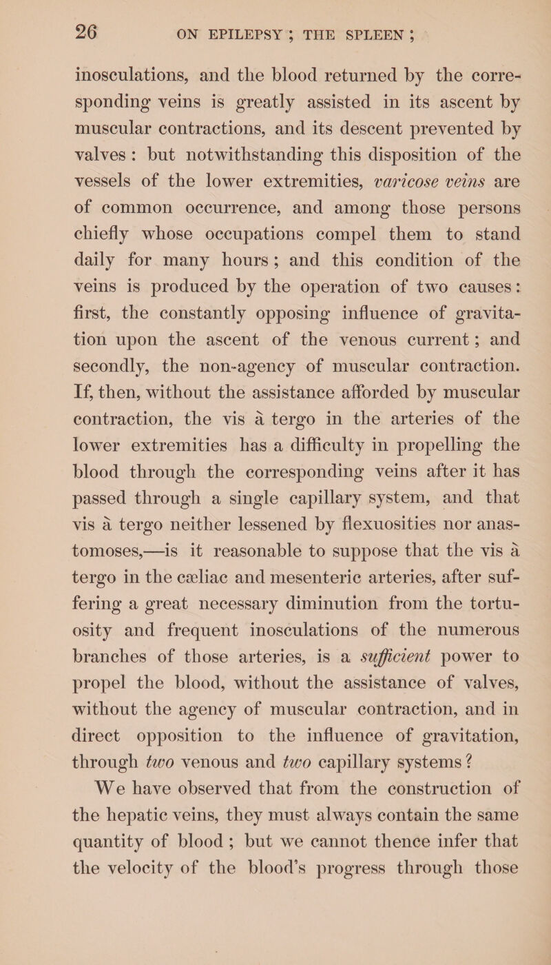 inosculations, and tlie blood returned by the corre¬ sponding veins is greatly assisted in its ascent by muscular contractions, and its descent prevented by valves : but notwithstanding this disposition of the vessels of the lower extremities, varicose veins are of common occurrence, and among those persons chiefly whose occupations compel them to stand daily for many hours ; and this condition of the veins is produced by the operation of two causes: first, the constantly opposing influence of gravita¬ tion upon the ascent of the venous current; and secondly, the non-agency of muscular contraction. If, then, without the assistance afforded by muscular contraction, the vis a tergo in the arteries of the lower extremities has a difficulty in propelling the blood through the corresponding veins after it has passed through a single capillary system, and that vis a tergo neither lessened by flexuosities nor anas¬ tomoses,—is it reasonable to suppose that the vis a tergo in the cseliac and mesenteric arteries, after suf¬ fering a great necessary diminution from the tortu¬ osity and frequent inosculations of the numerous branches of those arteries, is a sufficient powder to propel the blood, without the assistance of valves, without the agency of muscular contraction, and in direct opposition to the influence of gravitation, through two venous and two capillary systems ? We have observed that from the construction of the hepatic veins, they must always contain the same quantity of blood ; but we cannot thence infer that the velocity of the blood’s progress through those