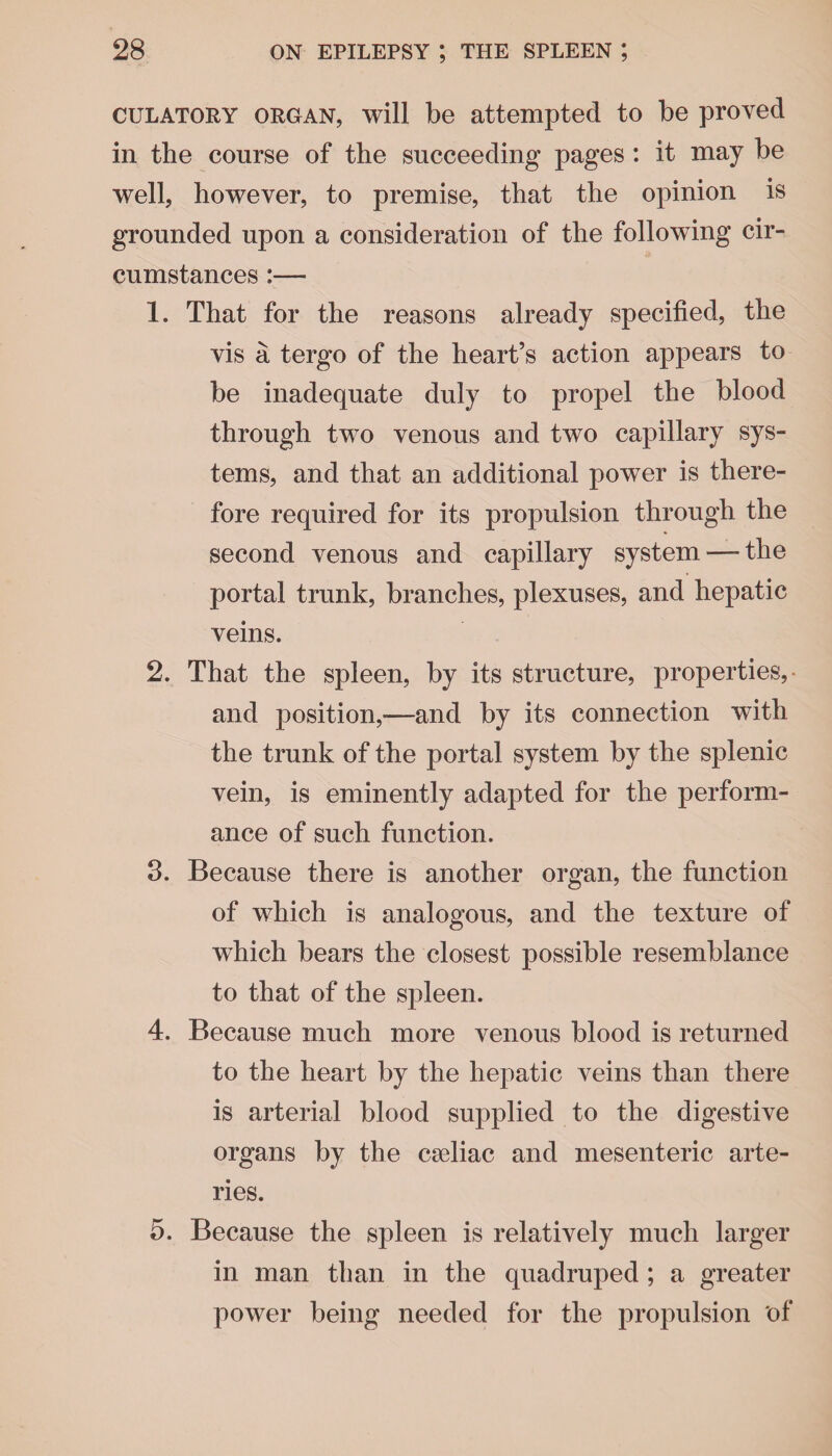 culatory organ, will be attempted to be proved in the course of the succeeding pages : it may be well, however, to premise, that the opinion is grounded upon a consideration of the following cir¬ cumstances :— 1. That for the reasons already specified, the vis a tergo of the heart’s action appears to be inadequate duly to propel the blood through two venous and two capillary sys¬ tems, and that an additional power is there¬ fore required for its propulsion through the second venous and capillary system—-the portal trunk, branches, plexuses, and hepatic veins. 2. That the spleen, by its structure, properties, and position,—and by its connection with the trunk of the portal system by the splenic vein, is eminently adapted for the perform¬ ance of such function. 3. Because there is another organ, the function of which is analogous, and the texture of which bears the closest possible resemblance to that of the spleen. 4. Because much more venous blood is returned to the heart by the hepatic veins than there is arterial blood supplied to the digestive organs by the cseliac and mesenteric arte¬ ries. 5. Because the spleen is relatively much larger in man than in the quadruped ; a greater power being needed for the propulsion of