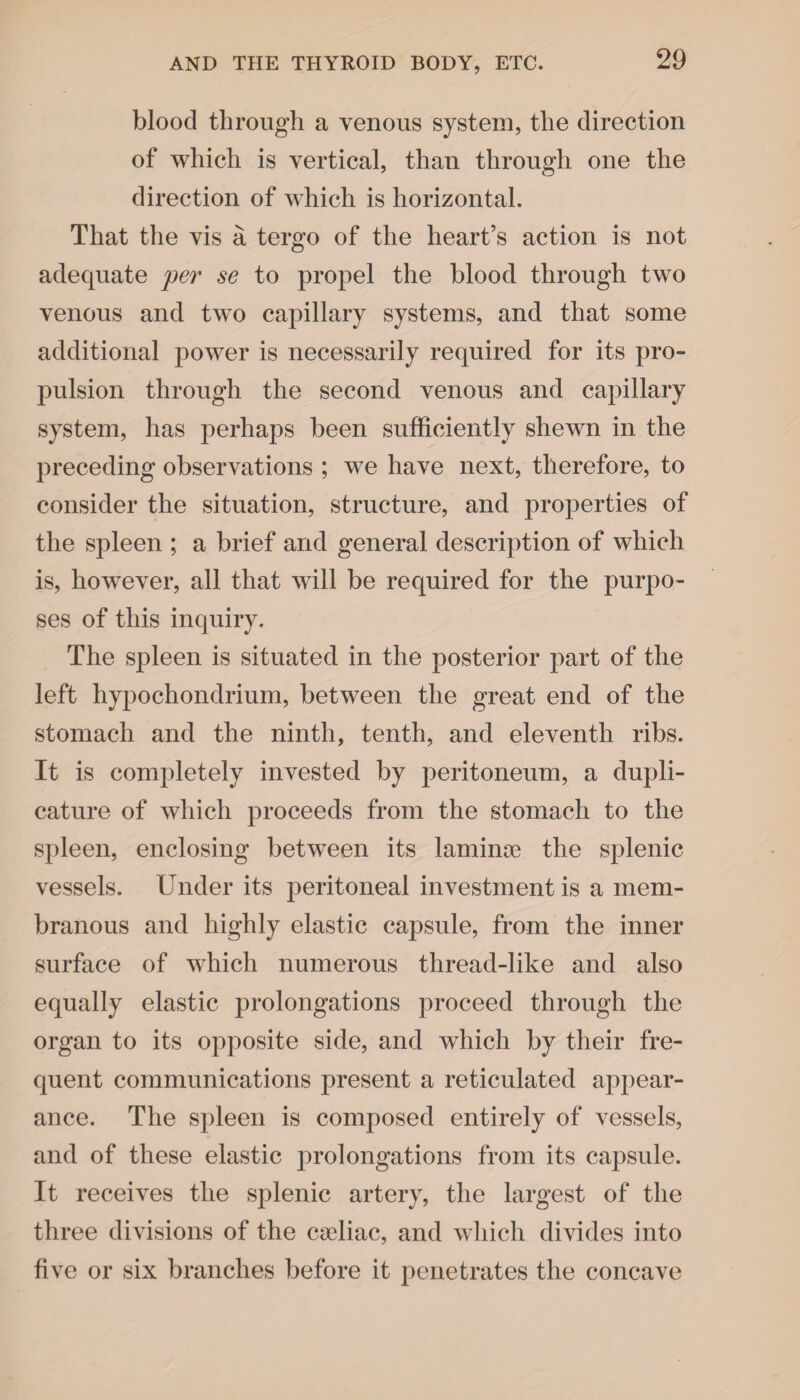 blood through a venous system, the direction of which is vertical, than through one the direction of which is horizontal. That the vis a tergo of the heart’s action is not adequate per se to propel the blood through two venous and two capillary systems, and that some additional power is necessarily required for its pro¬ pulsion through the second venous and capillary system, has perhaps been sufficiently shewn in the preceding observations ; we have next, therefore, to consider the situation, structure, and properties of the spleen ; a brief and general description of which is, however, all that will be required for the purpo¬ ses of this inquiry. The spleen is situated in the posterior part of the left hypochondrium, between the great end of the stomach and the ninth, tenth, and eleventh ribs. It is completely invested by peritoneum, a dupli¬ cating of which proceeds from the stomach to the spleen, enclosing between its laminae the splenic vessels. Under its peritoneal investment is a mem¬ branous and highly elastic capsule, from the inner surface of which numerous thread-like and also equally elastic prolongations proceed through the organ to its opposite side, and which by their fre¬ quent communications present a reticulated appear¬ ance. The spleen is composed entirely of vessels, and of these elastic prolongations from its capsule. It receives the splenic artery, the largest of the three divisions of the cadiac, and which divides into five or six branches before it penetrates the concave