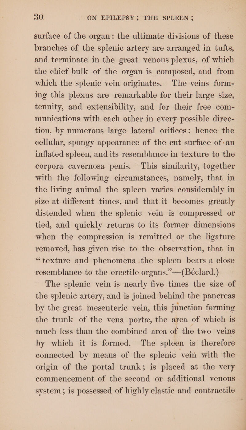 surface of the organ: the ultimate divisions of these branches of the splenic artery are arranged in tufts, and terminate in the great venous plexus, of which the chief bulk of the organ is composed, and from which the splenic vein originates. The veins form¬ ing this plexus are remarkable for their large size, tenuity, and extensibility, and for their free com¬ munications with each other in every possible direc¬ tion, by numerous large lateral orifices: hence the cellular, spongy appearance of the cut surface of ■ an inflated spleen, and its resemblance in texture to the corpora cavernosa penis. This similarity, together with the following circumstances, namely, that in the living animal the spleen varies considerably in size at different times, and that it becomes greatly distended when the splenic vein is compressed or tied, and quickly returns to its former dimensions when the compression is remitted or the ligature removed, has given rise to the observation, that in 44 texture and phenomena the spleen bears a close resemblance to the erectile organs.”—(Beclard.) The splenic vein is nearly five times the size of the splenic artery, and is joined behind the pancreas by the great mesenteric vein, this junction forming the trunk of the vena portae, the area of which is much less than the combined area of the two veins by which it is formed. The spleen is therefore connected by means of the splenic vein with the origin of the portal trunk; is placed at the very commencement of the second or additional venous system ; is possessed of highly elastic and contractile