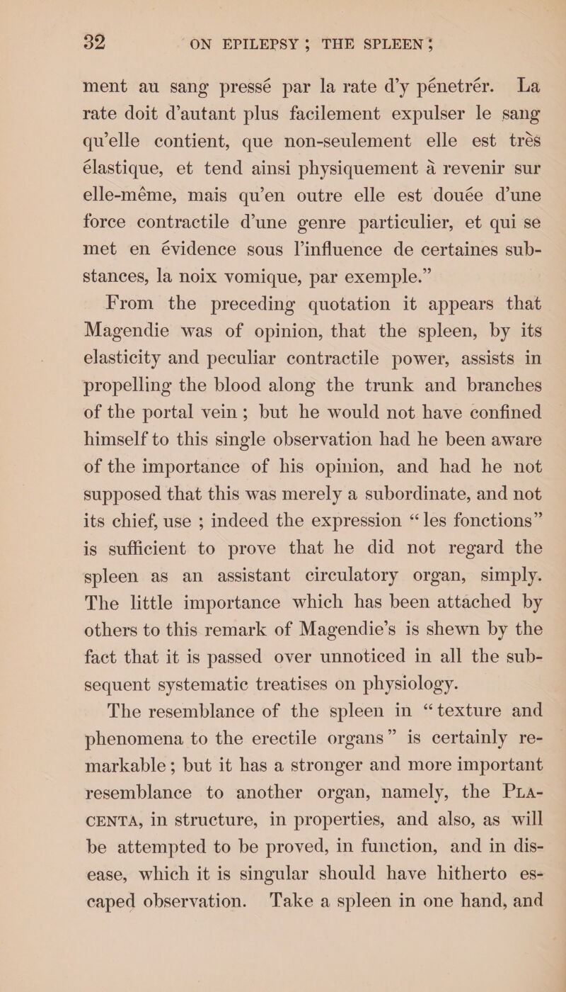 ment an sang presse par la rate d’y penetrer. La rate doit d’autant plus facilement expulser le sang qu’elle contient, que non-seulement elle est tres elastique, et tend ainsi physiquement a revenir sur elle-meme, mais qu’en outre elle est douee d’une force contractile d’une genre particular, et qui se met en evidence sous l’influence de certaines sub¬ stances, la noix vomique, par exemple.” From the preceding quotation it appears that Magendie was of opinion, that the spleen, by its elasticity and peculiar contractile power, assists in propelling the blood along the trunk and branches of the portal vein ; but he would not have confined himself to this single observation had he been aware of the importance of his opinion, and had he not supposed that this was merely a subordinate, and not its chief, use ; indeed the expression “les fonctions” is sufficient to prove that he did not regard the spleen as an assistant circulatory organ, simply. The little importance which has been attached by others to this remark of Magendie’s is shewn by the fact that it is passed over unnoticed in all the sub¬ sequent systematic treatises on physiology. The resemblance of the spleen in “ texture and phenomena to the erectile organs ” is certainly re¬ markable ; but it has a stronger and more important resemblance to another organ, namely, the Pla¬ centa, in structure, in properties, and also, as will be attempted to be proved, in function, and in dis¬ ease, which it is singular should have hitherto es¬ caped observation. Take a spleen in one hand, and