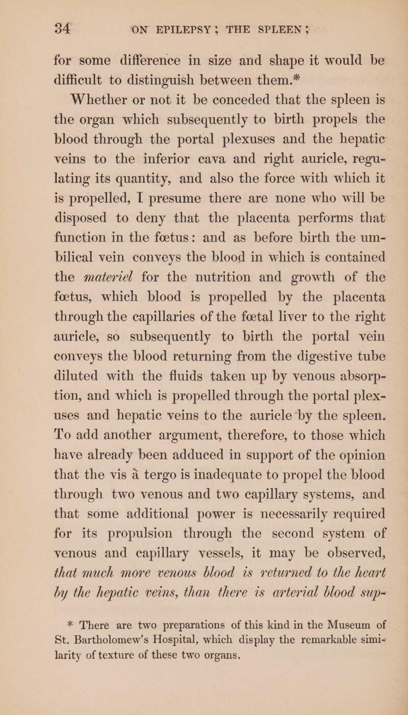 for some difference in size and shape it would be difficult to distinguish between them.* Whether or not it be conceded that the spleen is the organ which subsequently to birth propels the blood through the portal plexuses and the hepatic veins to the inferior cava and right auricle, regu¬ lating its quantity, and also the force with which it is propelled, I presume there are none who will be disposed to deny that the placenta performs that function in the foetus: and as before birth the um¬ bilical vein conveys the blood in which is contained the materiel for the nutrition and growth of the foetus, which blood is propelled by the placenta through the capillaries of the foetal liver to the right auricle, so subsequently to birth the portal vein conveys the blood returning from the digestive tube diluted with the fluids taken up by venous absorp¬ tion, and which is propelled through the portal plex¬ uses and hepatic veins to the auricle by the spleen. To add another argument, therefore, to those which have already been adduced in support of the opinion that the vis a tergo is inadequate to propel the blood through two venous and two capillary systems, and that some additional power is necessarily required for its propulsion through the second system of venous and capillary vessels, it may be observed, that much more venous blood is returned to the heart Inj the hepatic veins, than there is arterial blood sup- * There are two preparations of this kind in the Museum of St. Bartholomew’s Hospital, which display the remarkable simi¬ larity of texture of these two organs.