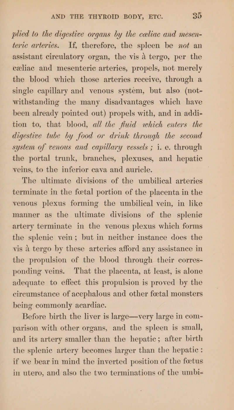 plied to the digestive organs by the cceliac and mesen¬ teric arteries. If, therefore, the spleen be not an assistant circulatory organ, the vis k tergo, per the cseliac and mesenteric arteries, propels, not merely the blood which those arteries receive, through a single capillary and venous system, but also (not¬ withstanding the many disadvantages which have been already pointed out) propels with, and in addi¬ tion to, that blood, all the fluid which enters the digestive tube by food or drink through the second system of venous and capillary vessels ; i. e. through the portal trunk, branches, plexuses, and hepatic veins, to the inferior cava and auricle. The ultimate divisions of the umbilical arteries terminate in the foetal portion of the placenta in the venous plexus forming the umbilical vein, in like manner as the ultimate divisions of the splenic artery terminate in the venous plexus which forms the splenic vein ; but in neither instance does the vis a tergo by these arteries afford any assistance in the propulsion of the blood through their corres¬ ponding veins. That the placenta, at least, is alone adequate to effect this propulsion is proved by the circumstance of acephalous and other foetal monsters being commonly acardiac. Before birth the liver is large—very large in com¬ parison with other organs, and the spleen is small, and its artery smaller than the hepatic; after birth the splenic artery becomes larger than the hepatic : if we bear in mind the inverted position of the foetus in utero, and also the two terminations of the umbi-