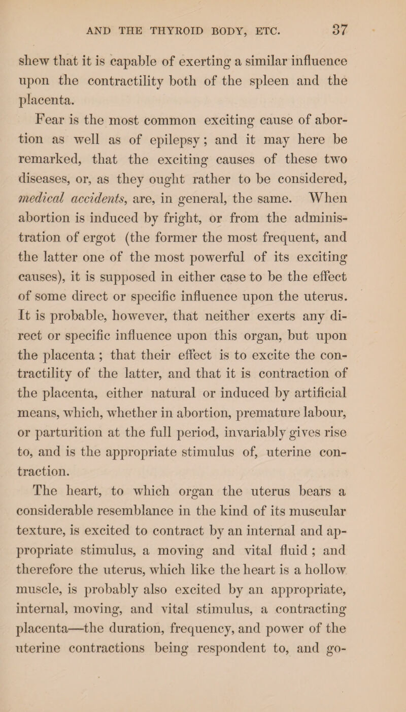 shew that it is capable of exerting a similar influence upon the contractility both of the spleen and the placenta. Fear is the most common exciting cause of abor¬ tion as well as of epilepsy; and it may here be remarked, that the exciting causes of these two diseases, or, as they ought rather to be considered, medical accidents, are, in general, the same. When abortion is induced by fright, or from the adminis¬ tration of ergot (the former the most frequent, and the latter one of the most powerful of its exciting causes), it is supposed in either case to be the effect of some direct or specific influence upon the uterus. It is probable, however, that neither exerts any di¬ rect or specific influence upon this organ, but upon the placenta ; that their effect is to excite the con¬ tractility of the latter, and that it is contraction of the placenta, either natural or induced by artificial means, which, whether in abortion, premature labour, or parturition at the full period, invariably gives rise to, and is the appropriate stimulus of, uterine con¬ traction. The heart, to which organ the uterus bears a considerable resemblance in the kind of its muscular texture, is excited to contract by an internal and ap¬ propriate stimulus, a moving and vital fluid ; and therefore the uterus, which like the heart is a hollow muscle, is probably also excited by an appropriate, internal, moving, and vital stimulus, a contracting placenta—the duration, frequency, and power of the uterine contractions being respondent to, and go-