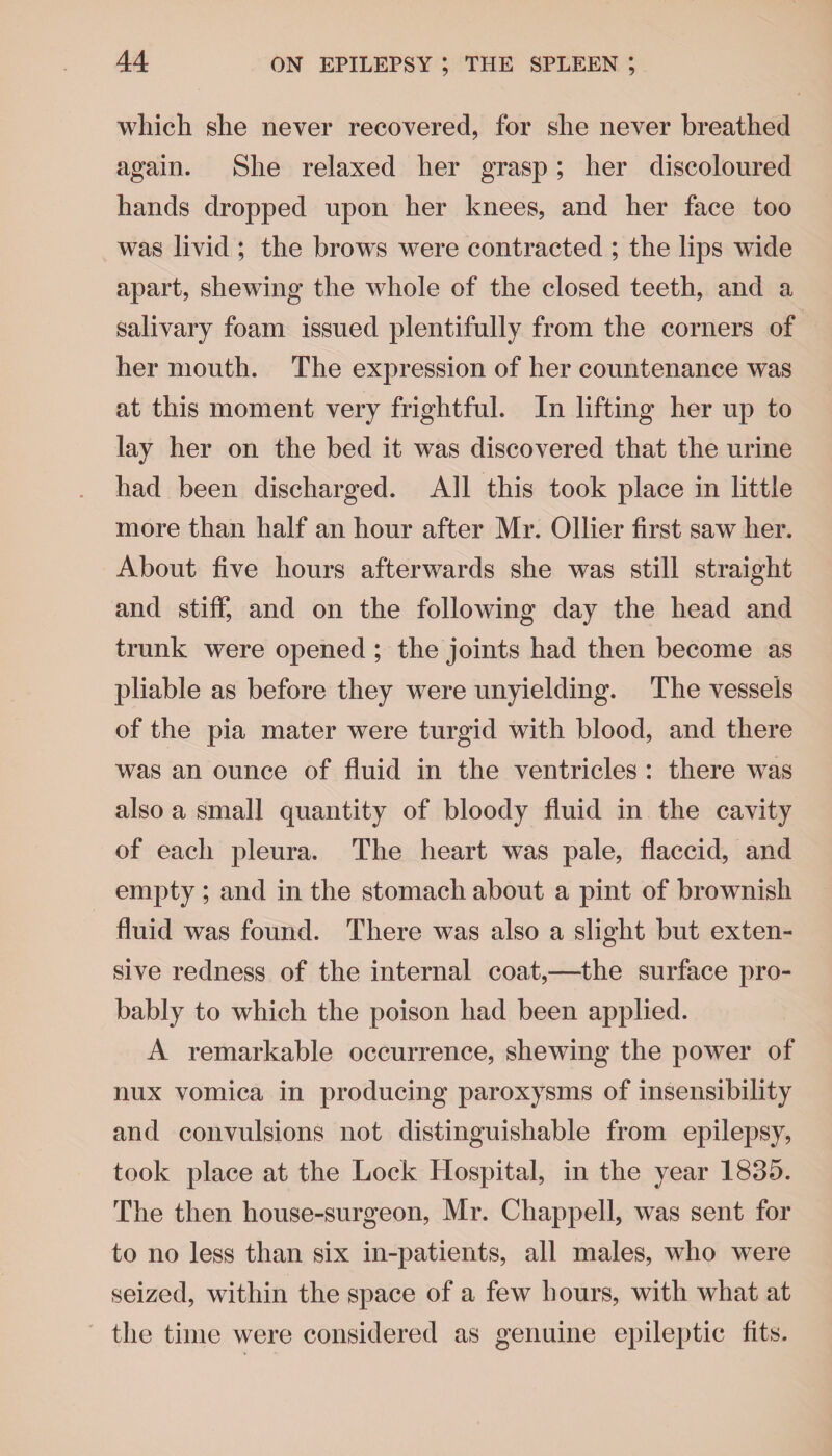 which she never recovered, for she never breathed again. She relaxed her grasp; her discoloured hands dropped upon her knees, and her face too was livid ; the brows were contracted ; the lips wide apart, shewing the whole of the closed teeth, and a salivary foam issued plentifully from the corners of her mouth. The expression of her countenance was at this moment very frightful. In lifting her up to lay her on the bed it was discovered that the urine had been discharged. All this took place in little more than half an hour after Mr. Ollier first saw her. About five hours afterwards she was still straight and stiff, and on the following day the head and trunk were opened ; the joints had then become as pliable as before they were unyielding. The vessels of the pia mater were turgid with blood, and there was an ounce of fluid in the ventricles : there was also a small quantity of bloody fluid in the cavity of each pleura. The heart was pale, flaccid, and empty ; and in the stomach about a pint of brownish fluid was found. There was also a slight but exten¬ sive redness of the internal coat,—the surface pro¬ bably to which the poison had been applied. A remarkable occurrence, shewing the power of nux vomica in producing paroxysms of insensibility and convulsions not distinguishable from epilepsy, took place at the Lock Hospital, in the year 1835. The then house-surgeon, Mr. Chappell, was sent for to no less than six in-patients, all males, who were seized, within the space of a few hours, with what at the time were considered as genuine epileptic fits.