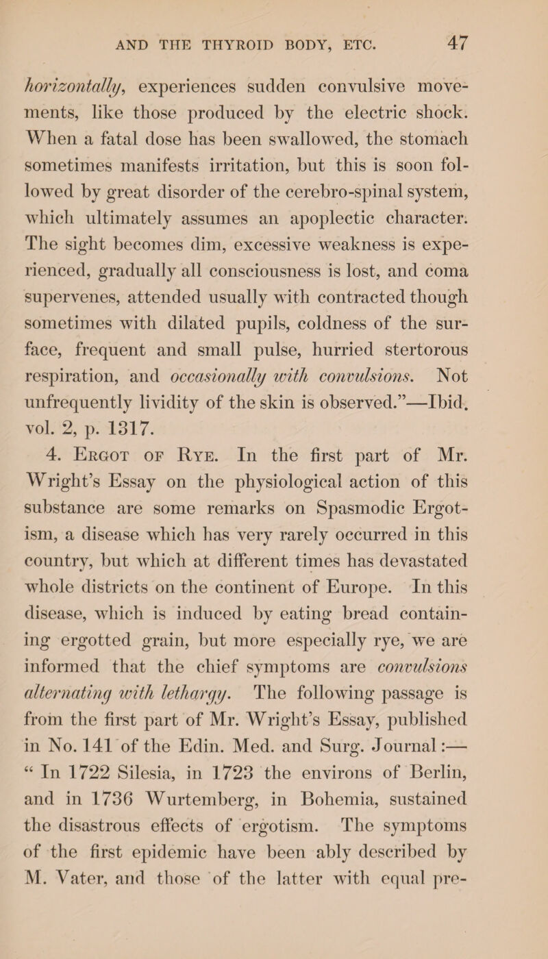 horizontally, experiences sudden convulsive move¬ ments, like those produced by the electric shock. When a fatal dose has been swallowed, the stomach sometimes manifests irritation, but this is soon fol¬ lowed by great disorder of the cerebro-spinal system, which ultimately assumes an apoplectic character. The sight becomes dim, excessive weakness is expe¬ rienced, gradually all consciousness is lost, and coma supervenes, attended usually with contracted though sometimes with dilated pupils, coldness of the sur¬ face, frequent and small pulse, hurried stertorous respiration, and occasionally with convulsions. Not unfrequently lividity of the skin is observed.”—Ibid, vol. 2, p. 1817. 4. Ergot of Rye. In the first part of Mr. Wright’s Essay on the physiological action of this substance are some remarks on Spasmodic Ergot¬ ism, a disease which has very rarely occurred in this country, but which at different times has devastated whole districts on the continent of Europe. In this disease, which is induced by eating bread contain¬ ing ergotted grain, but more especially rye, we are informed that the chief symptoms are convulsions alternating with lethargy. The following passage is from the first part of Mr. Wright’s Essay, published in No. 141 of the Edin. Med. and Surg. Journal:— “ In 1722 Silesia, in 1723 the environs of Berlin, and in 1736 Wurtemberg, in Bohemia, sustained the disastrous effects of ergotism. The symptoms of the first epidemic have been ably described by M. Vater, and those of the latter with equal pre-