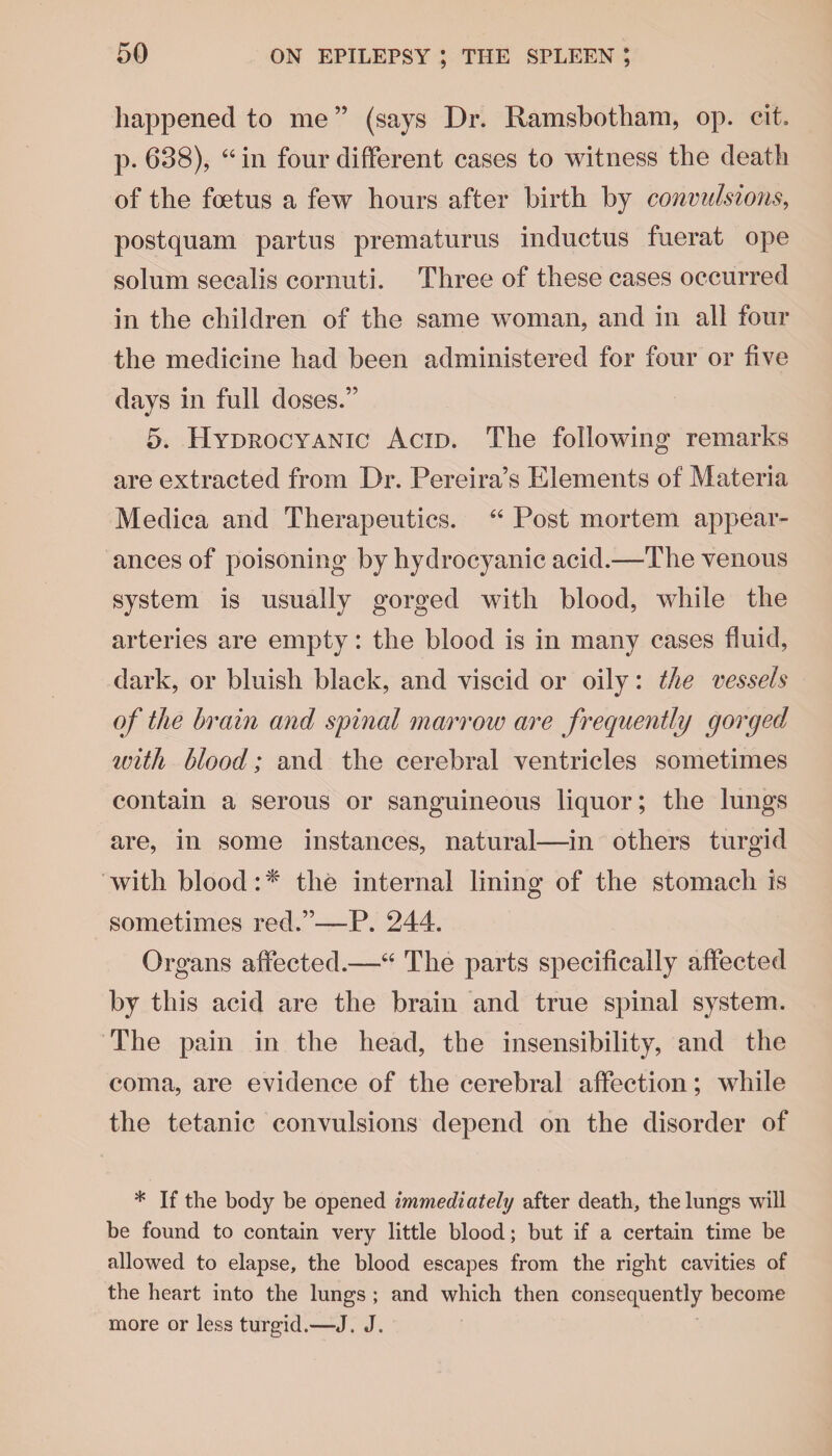 happened to me ” (says Dr. Ramsbotham, op. cit. p. 638), 44 in four different cases to witness the death of the foetus a few hours after birth by convulsions, postquam partus prematurus inductus fuerat ope solum secalis cornuti. Three of these cases occurred in the children of the same woman, and in all four the medicine had been administered for four or five days in full doses.” 5. Hydrocyanic Acid. The following remarks are extracted from Dr. Pereira’s Elements of Materia Medica and Therapeutics. 44 Post mortem appear¬ ances of poisoning by hydrocyanic acid.—The venous system is usually gorged with blood, while the arteries are empty: the blood is in many cases fluid, dark, or bluish black, and viscid or oily: the vessels of the brain and spinal marrow are frequently gorged until blood; and the cerebral ventricles sometimes contain a serous or sanguineous liquor; the lungs are, in some instances, natural—in others turgid with blood: * the internal lining of the stomach is sometimes red.”—P. 244. Organs affected.—44 The parts specifically affected by this acid are the brain and true spinal system. The pain in the head, the insensibility, and the coma, are evidence of the cerebral affection; while the tetanic convulsions depend on the disorder of * If the body be opened immediately after death, the lungs will be found to contain very little blood; but if a certain time be allowed to elapse, the blood escapes from the right cavities of the heart into the lungs ; and which then consequently become more or less turgid.—J. J.