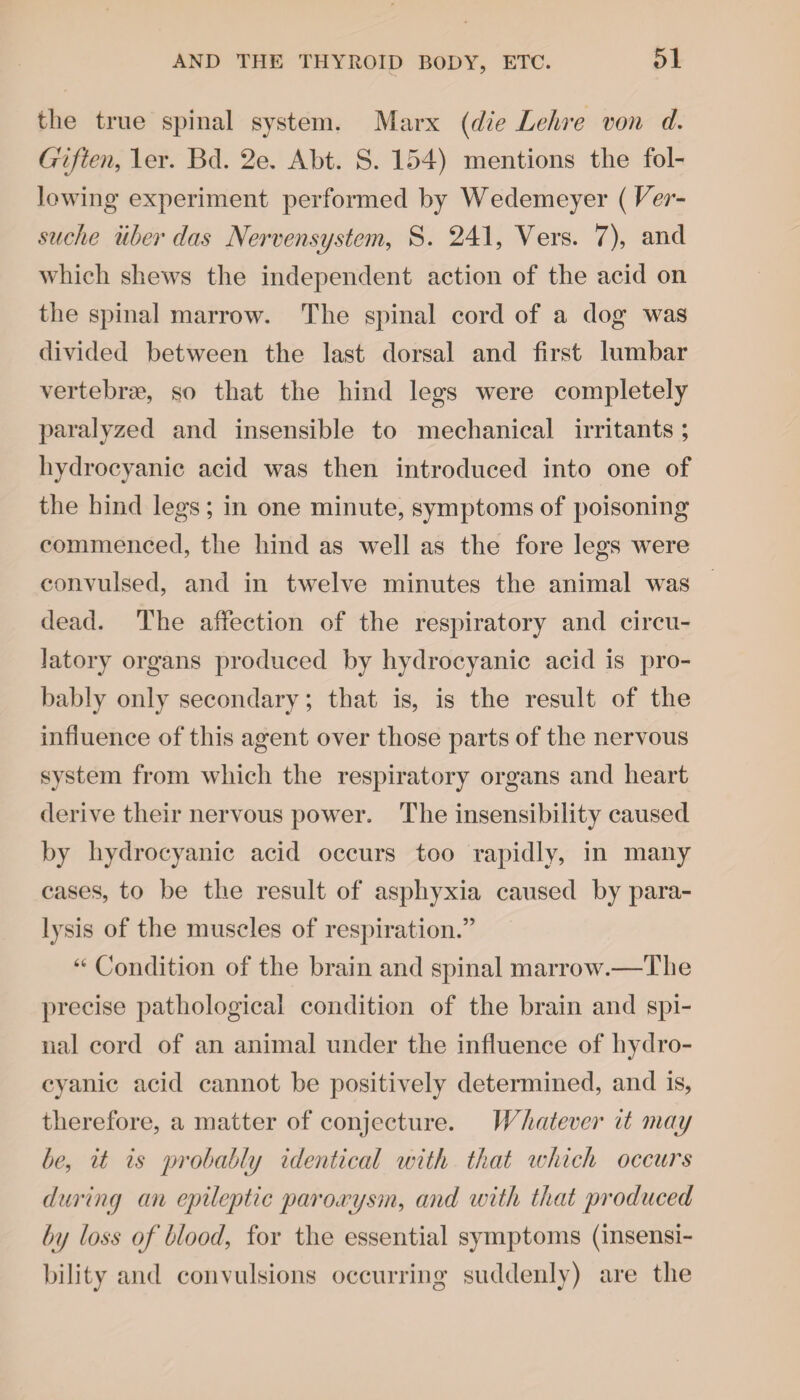 the true spinal system. Marx {die Lehre von d. Gif ten, ler. Bd. 2e. Abt. S. 154) mentions the fol¬ lowing experiment performed by Wedemeyer (Ver- suche uber das Nervensystem, S. 241, Vers. 7), and which shews the independent action of the acid on the spinal marrow. The spinal cord of a dog was divided between the last dorsal and first lumbar vertebrae, so that the hind legs were completely paralyzed and insensible to mechanical irritants; hydrocyanic acid was then introduced into one of the hind legs ; in one minute, symptoms of poisoning commenced, the hind as well as the fore legs were convulsed, and in twelve minutes the animal was dead. The affection of the respiratory and circu¬ latory organs produced by hydrocyanic acid is pro¬ bably only secondary; that is, is the result of the influence of this agent over those parts of the nervous system from which the respiratory organs and heart derive their nervous power. The insensibility caused by hydrocyanic acid occurs too rapidly, in many cases, to be the result of asphyxia caused by para¬ lysis of the muscles of respiration.” “ Condition of the brain and spinal marrow.—The precise pathological condition of the brain and spi¬ nal cord of an animal under the influence of hydro¬ cyanic acid cannot be positively determined, and is, therefore, a matter of conjecture. Whatever it may be, it is probably identical with that ivhicli occurs during an epileptic paroxysm, and with that produced by loss of blood, for the essential symptoms (insensi¬ bility and convulsions occurring suddenly) are the