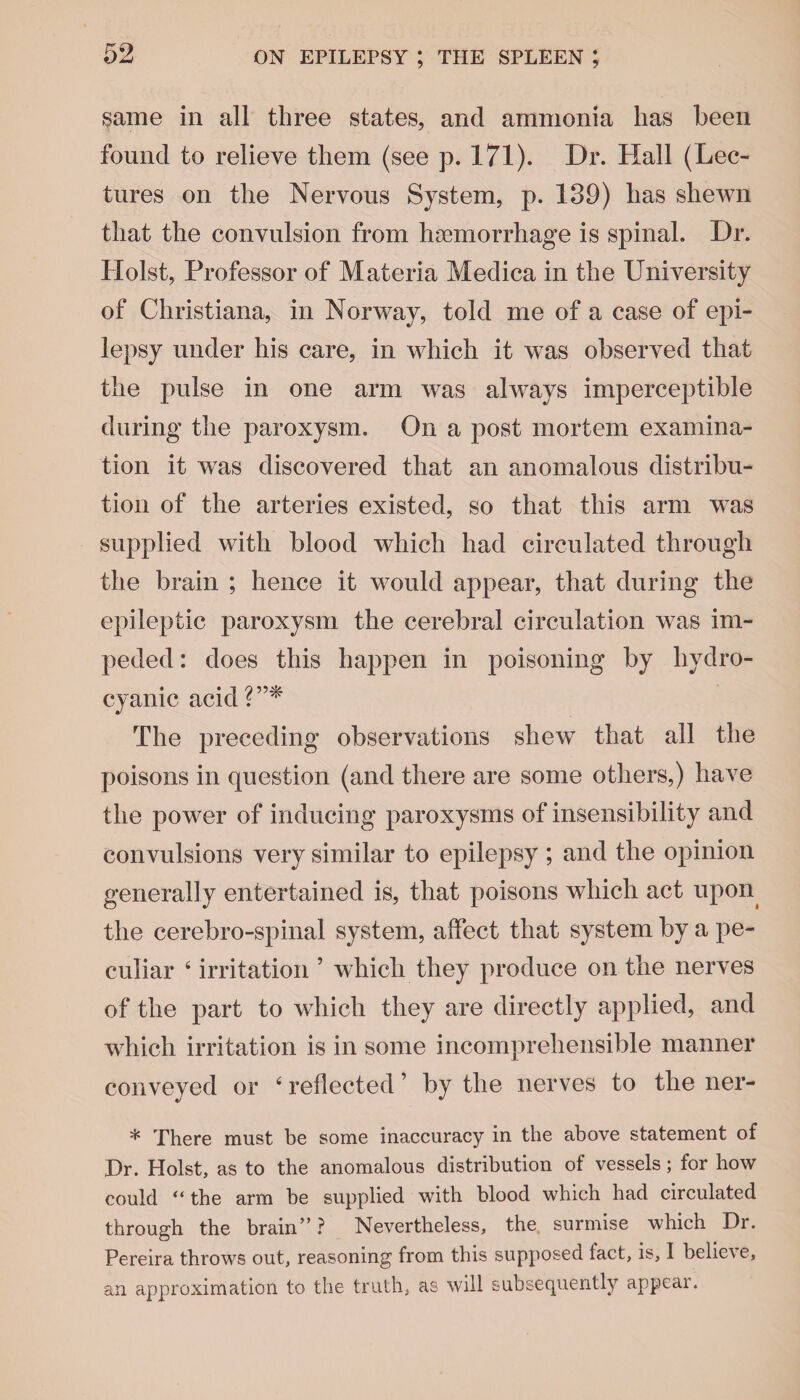 same in all three states, and ammonia has been found to relieve them (see p. 171). Dr. Hall (Lec¬ tures on the Nervous System, p. 139) has shewn that the convulsion from haemorrhage is spinal. Dr. Holst, Professor of Materia Medica in the University of Christiana, in Norway, told me of a case of epi¬ lepsy under his care, in which it was observed that the pulse in one arm was always imperceptible during the paroxysm. On a post mortem examina¬ tion it wras discovered that an anomalous distribu¬ tion of the arteries existed, so that this arm was supplied with blood which had circulated through the brain ; hence it would appear, that during the epileptic paroxysm the cerebral circulation was im¬ peded : does this happen in poisoning by hydro¬ cyanic acid?”* The preceding observations shew that all the poisons in question (and there are some others,) have the power of inducing paroxysms of insensibility and convulsions very similar to epilepsy ; and the opinion generally entertained is, that poisons which act upon the cerebro-spinal system, affect that system by a pe¬ culiar 4 irritation ’ which they produce on the nerves of the part to which they are directly applied, and which irritation is in some incomprehensible manner conveyed or 4 reflected ’ by the nerves to the ner- * There must be some inaccuracy in the above statement of Dr. Holst, as to the anomalous distribution of vessels; for how could “ the arm be supplied with blood which had circulated through the brain”? Nevertheless, the surmise which Di. Pereira throws out, reasoning from this supposed tact, is, I belie\e, an approximation to the truth, as will subsequently appeal.