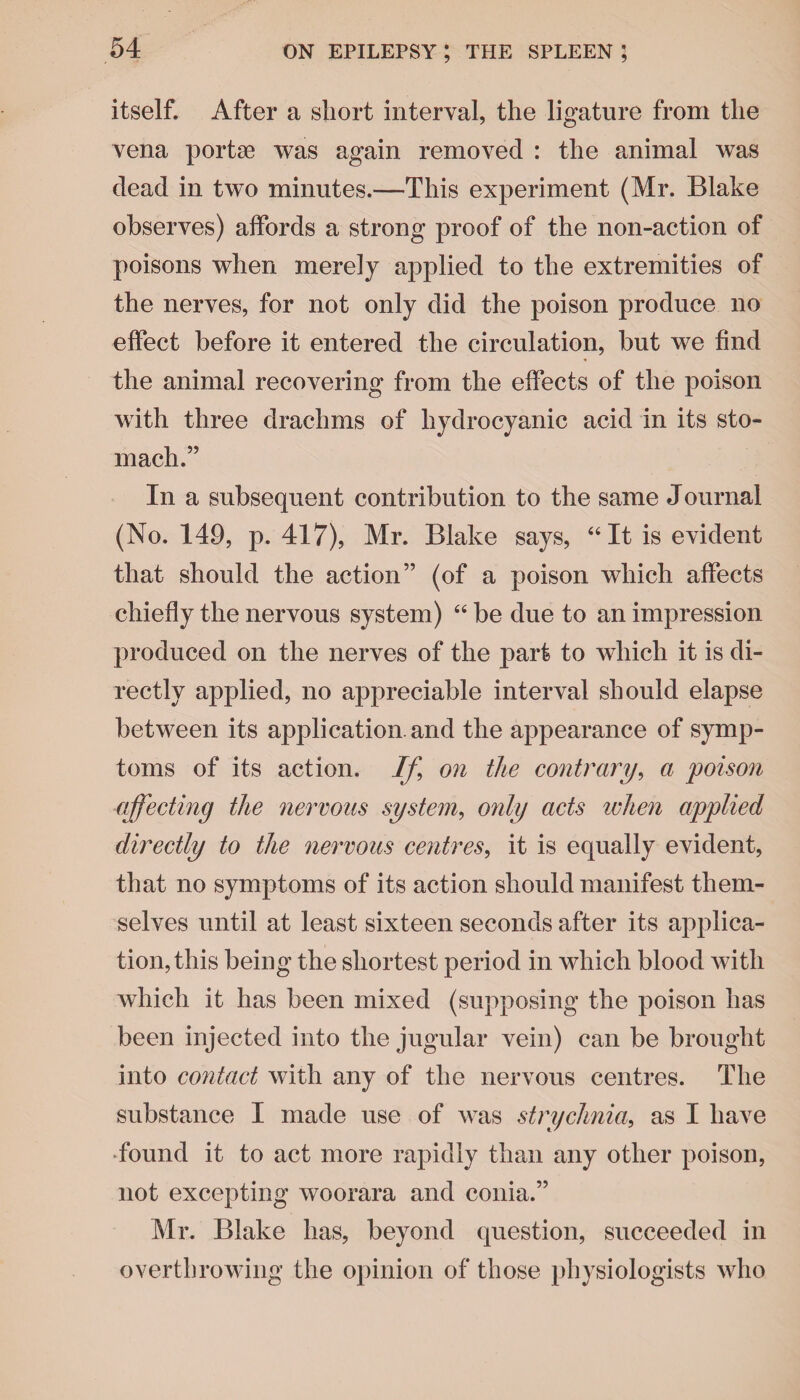 itself. After a short interval, the ligature from the vena portae was again removed : the animal was dead in two minutes.—This experiment (Mr. Blake observes) affords a strong proof of the non-action of poisons when merely applied to the extremities of the nerves, for not only did the poison produce no effect before it entered the circulation, but we find the animal recovering from the effects of the poison with three drachms of hydrocyanic acid in its sto¬ mach.” In a subsequent contribution to the same Journal (No. 149, p. 417), Mr. Blake says, “It is evident that should the action” (of a poison which affects chiefly the nervous system) “ be due to an impression produced on the nerves of the part to which it is di¬ rectly applied, no appreciable interval should elapse between its application, and the appearance of symp¬ toms of its action. If on the contrary, a poison affecting the nervous system, only acts when applied directly to the nervous centres, it is equally evident, that no symptoms of its action should manifest them¬ selves until at least sixteen seconds after its applica¬ tion, this being the shortest period in which blood with which it has been mixed (supposing the poison has been injected into the jugular vein) can be brought into contact with any of the nervous centres. The substance I made use of was strychnia, as I have ■found it to act more rapidly than any other poison, not excepting woorara and conia.” Mr. Blake has, beyond question, succeeded in overthrowing the opinion of those physiologists who