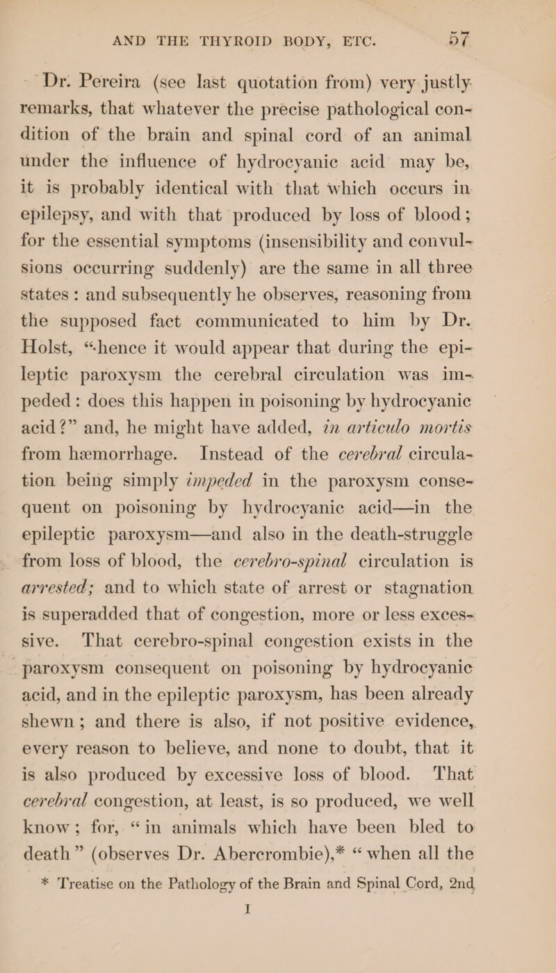 Dr. Pereira (see last quotation from) very justly remarks, that whatever the precise pathological con¬ dition of the brain and spinal cord of an animal under the influence of hydrocyanic acid may be, it is probably identical with that which occurs in epilepsy, and with that produced by loss of blood; for the essential symptoms (insensibility and convul¬ sions occurring suddenly) are the same in all three states : and subsequently he observes, reasoning from the supposed fact communicated to him by Dr. Holst, “•hence it would appear that during the epi¬ leptic paroxysm the cerebral circulation was im¬ peded : does this happen in poisoning by hydrocyanic acid?” and, he might have added, in articulo mortis from haemorrhage. Instead of the cerebral circula¬ tion being simply impeded in the paroxysm conse¬ quent on poisoning by hydrocyanic acid—in the epileptic paroxysm—and also in the death-struggle from loss of blood, the cerebro-spinal circulation is arrested; and to which state of arrest or stagnation is superadded that of congestion, more or less exces¬ sive. That cerebro-spinal congestion exists in the paroxysm consequent on poisoning by hydrocyanic acid, and in the epileptic paroxysm, has been already shewn ; and there is also, if not positive evidence, every reason to believe, and none to doubt, that it is also produced by excessive loss of blood. That cerebral congestion, at least, is so produced, we well know ; for, “ in animals which have been bled to death ” (observes Dr. Abercrombie),* 44 when all the * Treatise on the Pathology of the Brain and Spinal Cord, 2nd I