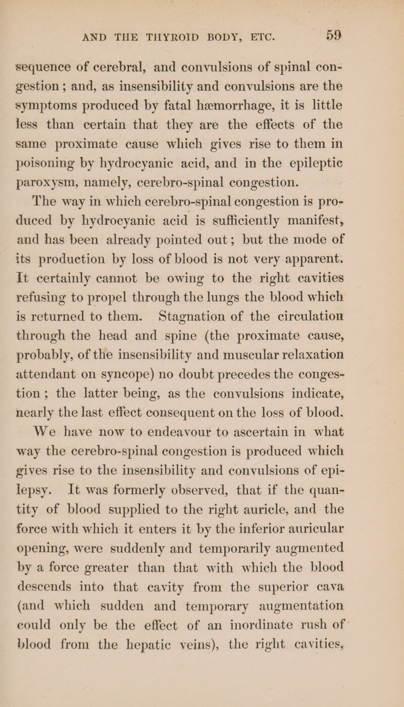 sequence of cerebral, and convulsions of spinal con¬ gestion ; and, as insensibility and convulsions are the symptoms produced by fatal haemorrhage, it is little less than certain that they are the effects of the same proximate cause which gives rise to them in poisoning by hydrocyanic acid, and in the epileptic paroxysm, namely, cerebro-spinal congestion. The way in which cerebro-spinal congestion is pro¬ duced by hydrocyanic acid is sufficiently manifest, and has been already pointed out; but the mode of its production by loss of blood is not very apparent. It certainly cannot be owing to the right cavities refusing to propel through the lungs the blood which is returned to them. Stagnation of the circulation through the head and spine (the proximate cause, probably, of the insensibility and muscular relaxation attendant on syncope) no doubt precedes the conges¬ tion ; the latter being, as the convulsions indicate, nearly the last effect consequent on the loss of blood. We have now to endeavour to ascertain in what wray the cerebro-spinal congestion is produced which gives rise to the insensibility and convulsions of epi¬ lepsy. It was formerly observed, that if the quan¬ tity of blood supplied to the right auricle, and the force writh which it enters it by the inferior auricular opening, were suddenly and temporarily augmented by a force greater than that with which the blood descends into that cavity from the superior cava (and which sudden and temporary augmentation could only be the effect of an inordinate rush of blood from the hepatic veins), the right cavities,