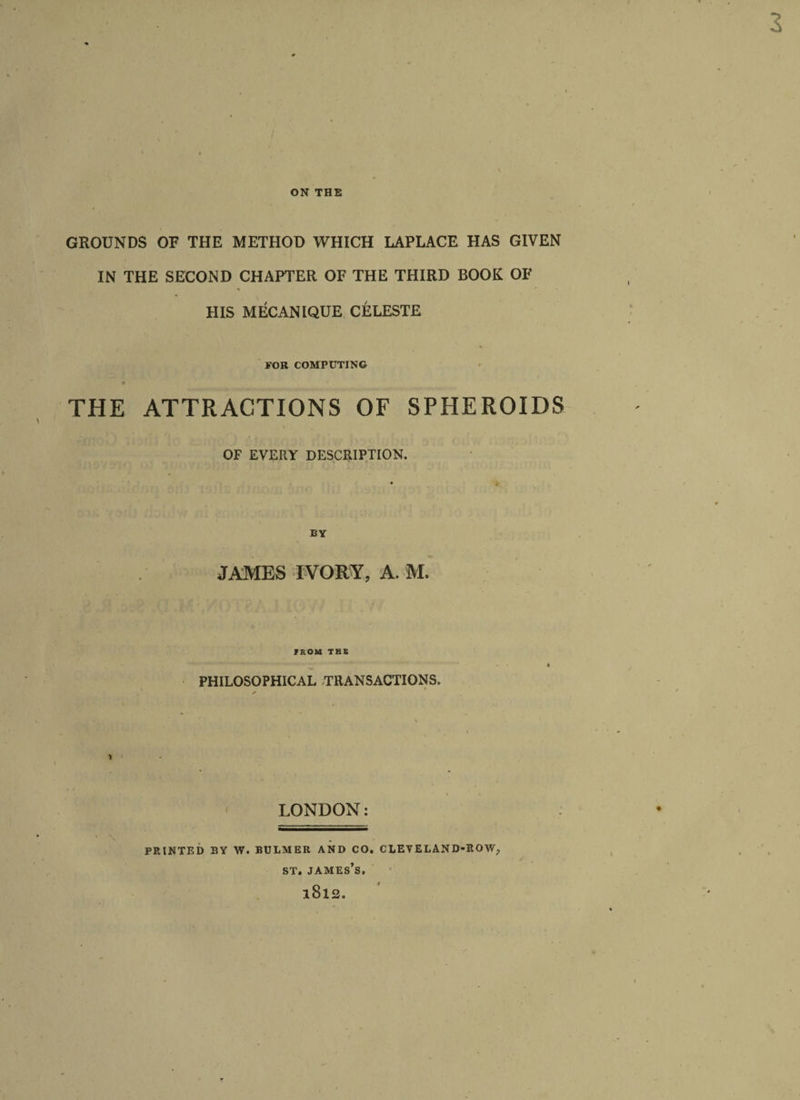 ON THE GROUNDS OF THE METHOD WHICH LAPLACE HAS GIVEN IN THE SECOND CHAPTER OF THE THIRD BOOK OF HIS MECANIQUE CELESTE FOR COMPUTING THE ATTRACTIONS OF SPHEROIDS OF EVERY DESCRIPTION. BY JAMES IVORY, A. M. IROM THE PHILOSOPHICAL TRANSACTIONS, LONDON: PRINTED BY W. BULMER AND CO. CLEVELAND-ROW, ST. JAMES’S, l8l2.