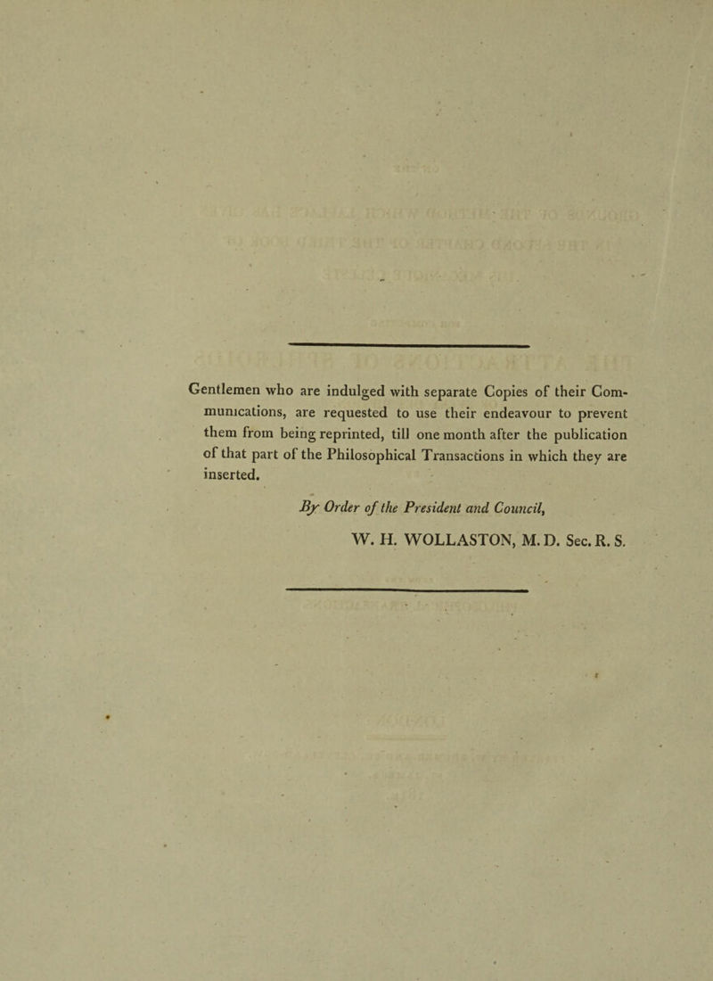 Gentlemen who are indulged with separate Copies of their Com¬ munications, are requested to use their endeavour to prevent them from being reprinted, till one month after the publication of that part of the Philosophical Transactions in which they are inserted. By Order of the President and Council, W. H. WOLLASTON, M. D. Sec. R. S.