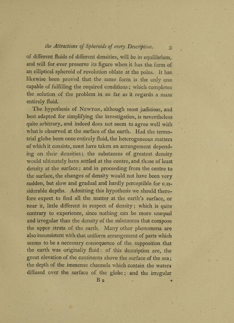 of different fluids of different densities, will be in equilibrium, and will for ever preserve its figure when it has the form of an elliptical spheroid of revolution oblate at the poles. It has likewise been proved that the same form is the only one capable of fulfilling the required conditions; which completes the solution of the problem in so far as it regards a mass entirely fluid. The hypothesis of Newton, although most judicious, and best adapted for simplifying the investigation, is nevertheless quite arbitrary, and indeed does not seem to agree well with what is observed at the surface of the earth. Had the terres¬ trial globe been once entirely fluid, the heterogeneous matters of which it consists, must have taken an arrangement depend¬ ing on their densities; the substances of greatest density would ultimately have settled at the centre, and those of least density at the surface; and in proceeding from the centre to the surface, the changes of density would not have been very sudden, but slow and gradual and hardly perceptible for con- siderable depths. Admitting this hypothesis we should there¬ fore expect to find all the matter at the earth's surface, or near it, little different in respect of density; which is quite contrary to experience, since nothing can be more unequal and irregular than the density of the substances that compose the upper strata of the earth. Many other phenomena are also inconsistent with that uniform arrangement of parts which seems to be a necessary consequence of the supposition that the earth was originally fluid: of this description are, the great elevation of the continents above the surface of the sea; the depth of the immense channels which contain the waters diffused over the surface of the globe; and the irregular B 2 . •