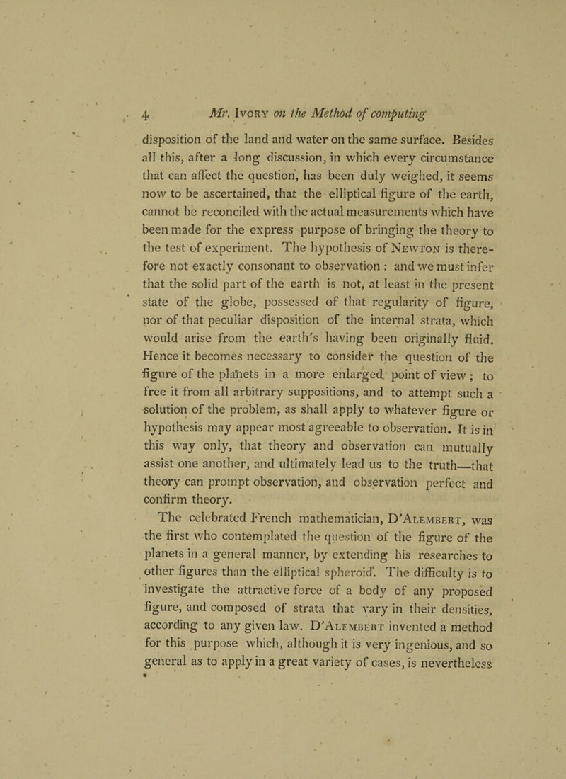 disposition of the land and water on the same surface. Besides all this, after a long discussion, in which every circumstance that can affect the question’, has been duly weighed, it seems now to be ascertained, that the elliptical figure of the earth, cannot be reconciled with the actual measurements which have been made for the express purpose of bringing the theory to the test of experiment. The hypothesis of Newton is there¬ fore not exactly consonant to observation : and we must infer that the solid part of the earth is not, at least in the present state of the globe, possessed of that regularity of figure, nor of that peculiar disposition of the internal strata, which would arise from the earth’s having been originally fluid. Hence it becomes necessary to consider the question of the figure of the placets in a more enlarged point of view ; to free it from all arbitrary suppositions, and to attempt such a solution of the problem, as shall apply to whatever figure or hypothesis may appear most agreeable to observation. It is in this way only, that theory and observation can mutually assist one another, and ultimately lead us to the truth_that theory can prompt observation, and observation perfect and confirm theory. The celebrated French mathematician, D’Alembert, was the first who contemplated the question of the figure of the planets in a general manner, by extending his researches to other figures than the elliptical spheroid*. The difficulty is to investigate the attractive force of a body of any proposed figure, and composed of strata that vary in their densities, according to any given law. D’Alembert invented a method for this purpose which, although it is very ingenious, and so general as to apply in a great variety of cases, is nevertheless