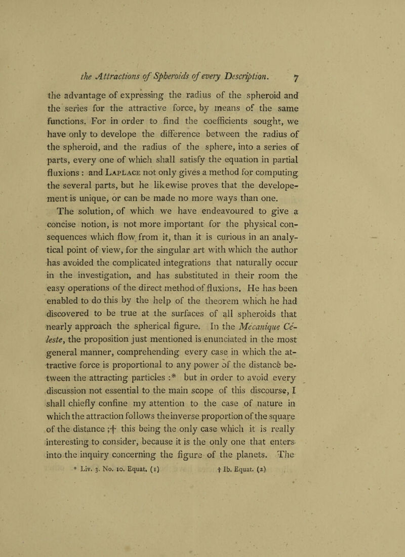 the advantage of expressing the radius of the spheroid and the series for the attractive force, by means of the same functions. For in order to find the coefficients sought, we have only to develope the difference between the radius of the spheroid, and the radius of the sphere, into a series of parts, every one of which shall satisfy the equation in partial fluxions : and Laplace not only gives a method for computing the several parts, but he likewise proves that the develope- mentis unique, or can be made no more ways than one. The solution, of which we have endeavoured to give a concise notion, is not more important for the physical con¬ sequences which flow from it, than it is curious in an analy¬ tical point of view, for the singular art with which the author has avoided the complicated integrations that naturally occur in the investigation, and has substituted in their room the easy operations of the direct method of fluxions. He has been enabled to do this by the help of the theorem which he had discovered to be true at the surfaces of all spheroids that nearly approach the spherical figure. In the Mecanique Ce¬ leste, the proposition just mentioned is enunciated in the most general manner, comprehending every case in which the at¬ tractive force is proportional to any power of the distance be¬ tween the attracting particles :* but in order to avoid every discussion not essential to the main scope of this discourse, I shall chiefly confine my attention to the case of nature in which the attraction follows the inverse proportion of the square of the distance ;-f* this being the only case which it is really interesting to consider, because it is the only one that enters into the inquiry concerning the figure of the planets. The * Liv. 3. No. 10. Equat. (i) f lb. Equat. (2)