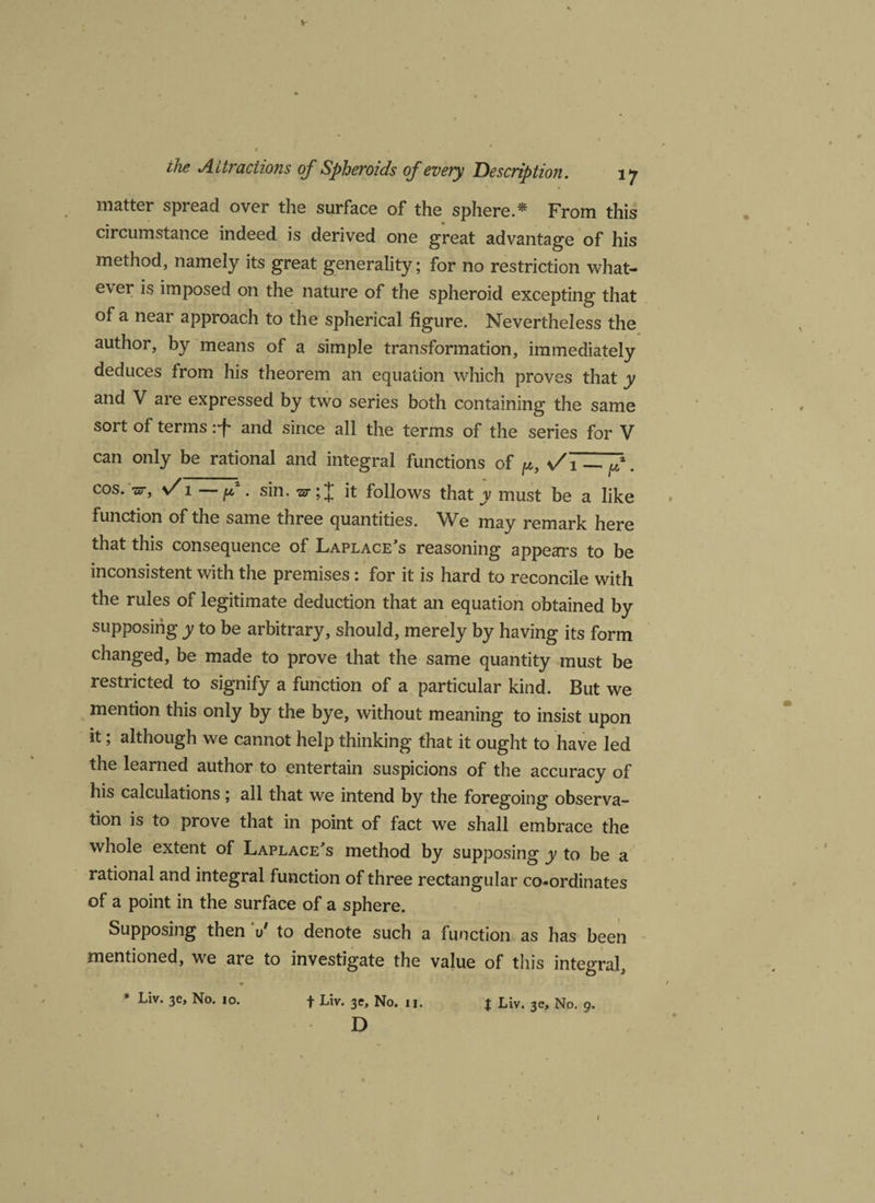 matter spread over the surface of the sphere.* From this circumstance indeed is derived one great advantage of his method, namely its great generality; for no restriction what¬ ever is imposed on the nature of the spheroid excepting that of a near approach to the spherical figure. Nevertheless the author, by means of a simple transformation, immediately deduces from his theorem an equation which proves that y and V are expressed by two series both containing the same sort of terms :f and since all the terms of the series for V can only be rational and integral functions of p, vA — f. cos. -zzr, n/ i—f. sin. it follows that y must be a like function of the same three quantities. We may remark here that this consequence of Laplace's reasoning appears to be inconsistent with the premises: for it is hard to reconcile with the rules of legitimate deduction that an equation obtained by supposing y to be arbitrary, should, merely by having its form changed, be made to prove that the same quantity must be restricted to signify a function of a particular kind. But we mention this only by the bye, without meaning to insist upon it; although we cannot help thinking that it ought to have led the learned author to entertain suspicions of the accuracy of his calculations; all that we intend by the foregoing observa¬ tion is to prove that in point of fact we shall embrace the whole extent of Laplace's method by supposing y to be a rational and integral function of three rectangular co-ordinates of a point in the surface of a sphere. Supposing then 1/ to denote such a function as has been mentioned, we are to investigate the value of this integral, * • * * Liv. 3e, No. 10. f Liv. 3e, No. 11. t Liv. 3e, No. 9. D