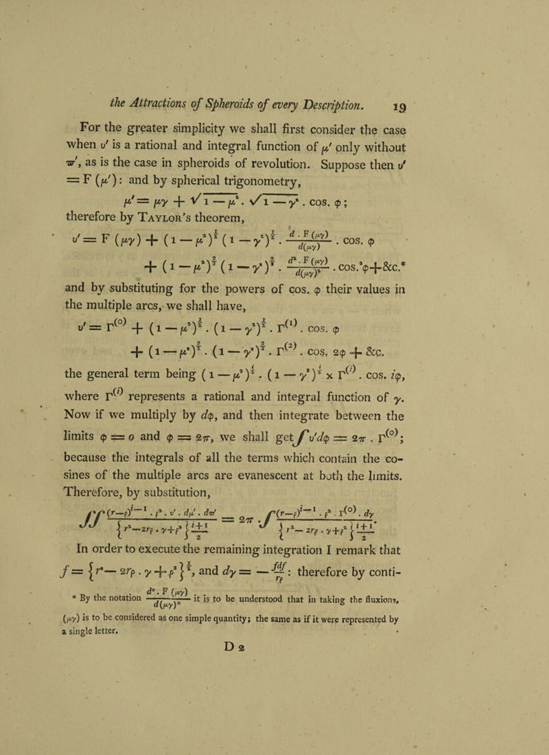 For the greater simplicity we shall first consider the case when v' is a rational and integral function of p' only without •ar', as is the case in spheroids of revolution. Suppose then 1/ = F (f): and by spherical trigonometry, p' = py + ^1 — p • S i — y • cos. <p; therefore by Taylor’s theorem, u'= F (W) + (1-^(1 -/)*. . cos. , + (1 — pT (1 — y‘ f ■ • cos.*<p+&c.* and by substituting for the powers of cos. <p their values in the multiple arcs, we shall have, v' = r(o) + (i — fY. (i — fY. r(I). cos. + (i — p'Y. (i — yy . r(2). cos, 2<p + &c. the general term being (l —pY- (l — yY * ). cos. i<p, where represents a rational and integral function of y. Now if we multiply by dtp, and then integrate between the limits <p = o and <p = 27t, we shall getJ*u'dlp = 2tt . ; because the integrals of all the terms which contain the co¬ sines of the multiple arcs are evanescent at both the limits. Therefore, by substitution. = -•/ | r2— zr? . i+i 2 In order to execute the remaining integration I remark that f = • y + p31% and dy = — therefore by conti- * By the notation *s to be understood that in taking the fluxions, (/*?) is t>e considered as one simple quantity; the same as if it were represented by a single letter. Da