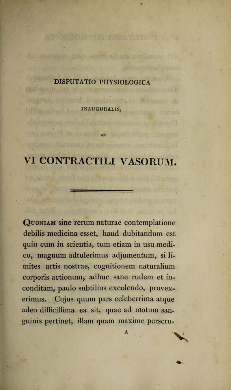 INAUGURALIS VI CONTRACTILI VASORUM. Quoniam sine rerum naturae contemplatione debilis medicina esset, haud dubitandum est quin cum in scientia, tum etiam in usu medi¬ co, magnum adtulerimus adjumentum, si li¬ mites artis nostrae, cognitionem naturalium corporis actionum, adhuc sane rudem et in¬ conditam, paulo subtilius excolendo, provex¬ erimus. Cujus quum pars celeberrima atque adeo difficillima ea sit, quae ad motum san¬ guinis pertinet, illam quam maxime perscru- A