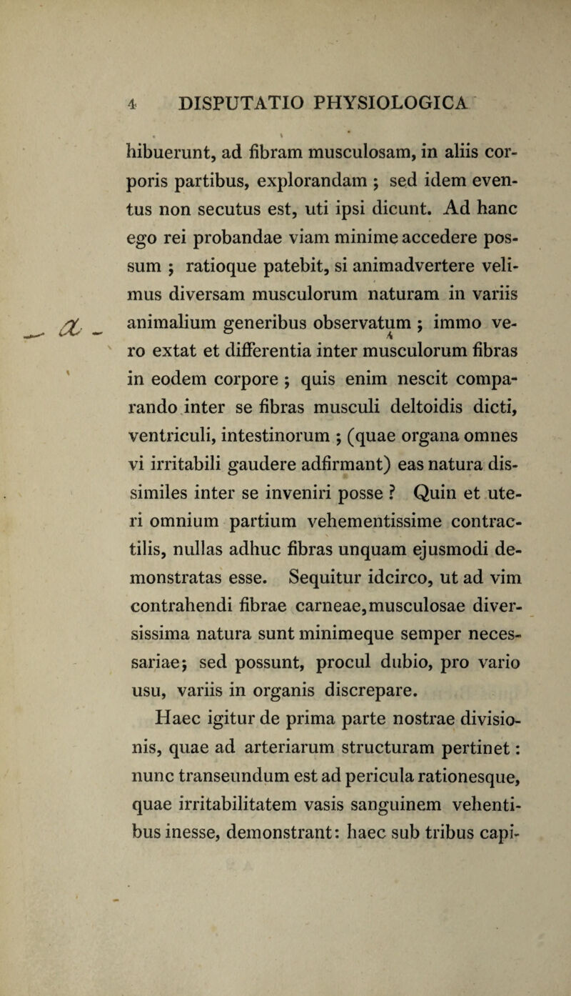 hibuerunt, ad fibram musculosam, in aliis cor¬ poris partibus, explorandam ; sed idem even¬ tus non secutus est, uti ipsi dicunt. Ad hanc ego rei probandae viam minime accedere pos¬ sum ; ratioque patebit, si animadvertere veli¬ mus diversam musculorum naturam in variis animalium generibus observatum ; immo ve¬ ro extat et differentia inter musculorum fibras in eodem corpore ; quis enim nescit compa¬ rando inter se fibras musculi deltoidis dicti, ventriculi, intestinorum ; (quae organa omnes vi irritabili gaudere adfirmant) eas natura dis¬ similes inter se inveniri posse ? Quin et ute¬ ri omnium partium vehementissime contrac- tilis, nullas adhuc fibras unquam ejusmodi de¬ monstratas esse. Sequitur idcirco, ut ad vim contrahendi fibrae carneae, musculosae diver¬ sissima natura sunt minimeque semper neces¬ sariae; sed possunt, procul dubio, pro vario usu, variis in organis discrepare. Haec igitur de prima parte nostrae divisio¬ nis, quae ad arteriarum structuram pertinet: nunc transeundum est ad pericula rationesque, quae irritabilitatem vasis sanguinem vehenti¬ bus inesse, demonstrant: haec sub tribus capi-