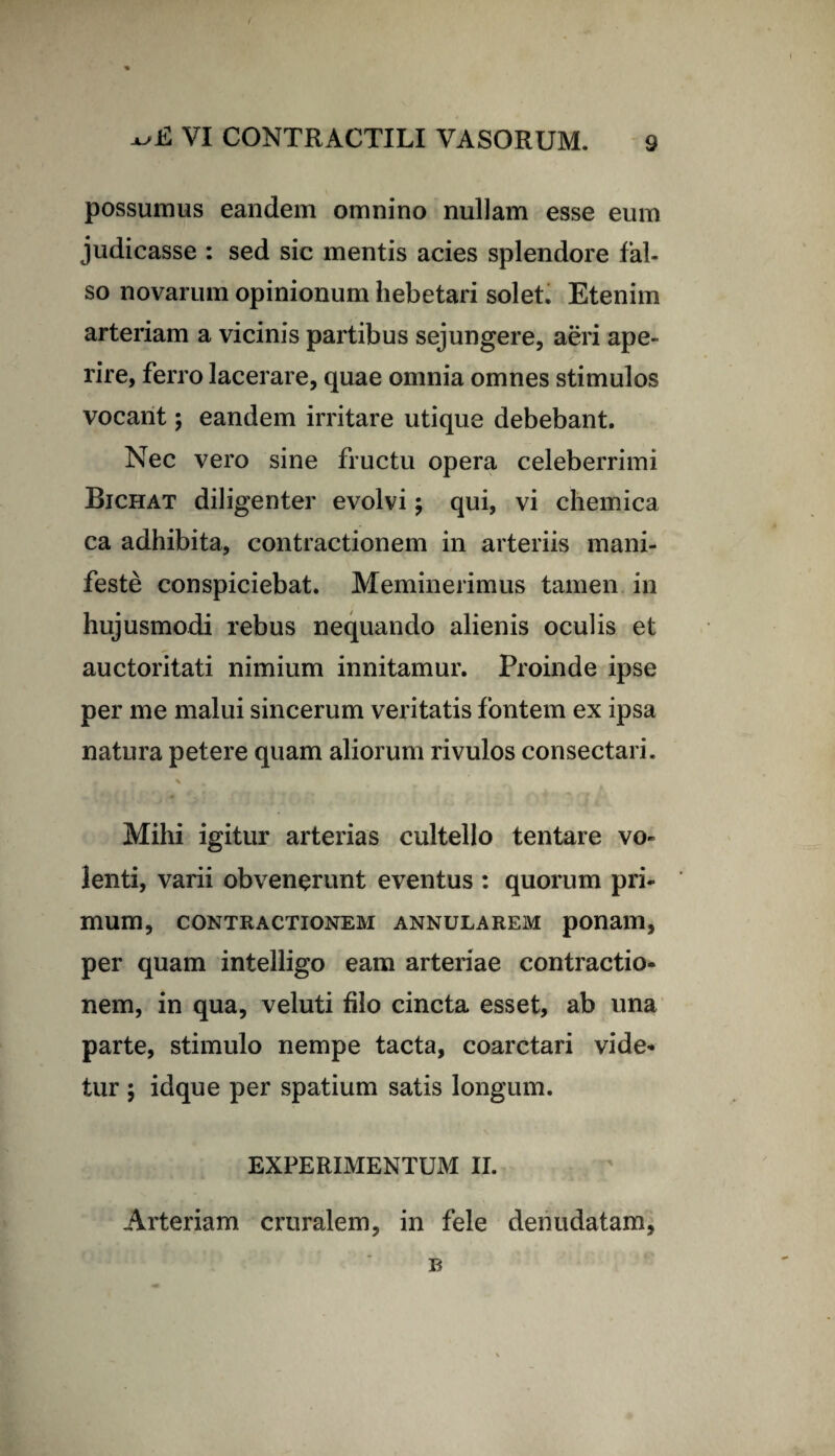 possumus eandem omnino nullam esse eum judicasse : sed sie mentis acies splendore fal¬ so novarum opinionum hebetari solet. Etenim arteriam a vicinis partibus sejungere, aeri ape¬ rire, ferro lacerare, quae omnia omnes stimulos vocant; eandem irritare utique debebant. Nec vero sine fructu opera celeberrimi Bichat diligenter evolvi \ qui, vi chemica ca adhibita, contractionem in arteriis mani¬ feste conspiciebat. Meminerimus tamen in hujusmodi rebus nequando alienis oculis et auctoritati nimium innitamur. Proinde ipse per me malui sincerum veritatis fontem ex ipsa natura petere quam aliorum rivulos consectari. f * \ , m Mihi igitur arterias cultello tentare vo¬ lenti, varii obvenerunt eventus : quorum pri¬ mum, CONTRACTIONEM ANNULAREM ponam, per quam intelligo eam arteriae contractio¬ nem, in qua, veluti filo cincta esset, ab una parte, stimulo nempe tacta, coarctari vide¬ tur ; idque per spatium satis longum. EXPERIMENTUM II. Arteriam cruralem, in fele denudatam, R