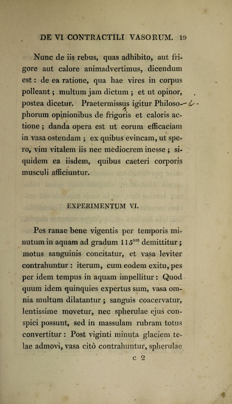 Nunc de iis rebus, quas adhibito, aut fri¬ gore aut calore animadvertimus, dicendum est: de ea ratione, qua hae vires in corpus polleant; multum jam dictum ; et ut opinor, postea dicetur. Praetermissus igitur Philoso--^ phorum opinionibus de frigoris et caloris ac¬ tione ; danda opera est ut eorum efficaciam in vasa ostendam ; ex quibus evincam, ut spe¬ ro, vim vitalem iis nec mediocrem inesse ; si¬ quidem ea iisdem, quibus caeteri corporis i musculi afficiuntur. EXPERIMENTUM VI. Pes ranae bene vigentis per temporis mi¬ nutum in aquam ad gradum 115um demittitur; motus sanguinis concitatur, et vasa leviter contrahuntur ; iterum, cum eodem exitu, pes per idem tempus in aquam impellitur: Quod quum idem quinquies expertus sum, vasa om¬ nia multum dilatantur ; sanguis coacervatur, lentissime movetur, nec spherulae ejus con¬ spici possunt, sed in massulam rubram totus convertitur : Post viginti minuta glaciem te¬ lae admovi, vasa cito contrahuntur, spherulae