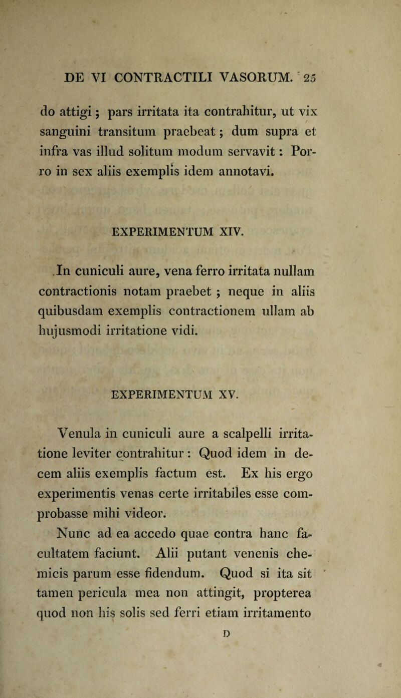 do attigi; pars irritata ita contrahitur, ut vix sanguini transitum praebeat; dum supra et infra vas illud solitum modum servavit: Por¬ ro in sex aliis exemplis idem annotavi. EXPERIMENTUM XIV. In cuniculi aure, vena ferro irritata nullam contractionis notam praebet ; neque in aliis quibusdam exemplis contractionem ullam ab hujusmodi irritatione vidi. EXPERIMENTUM XV. Venula in cuniculi aure a scalpelli irrita¬ tione leviter contrahitur: Quod idem in de¬ cem aliis exemplis factum est. Ex his ergo experimentis venas certe irritabiles esse com¬ probasse mihi videor. Nunc ad ea accedo quae contra hanc fa» cultatem faciunt. Alii putant venenis che- micis parum esse fidendum. Quod si ita sit tamen pericula mea non attingit, propterea quod non his solis sed ferri etiam irritamento o