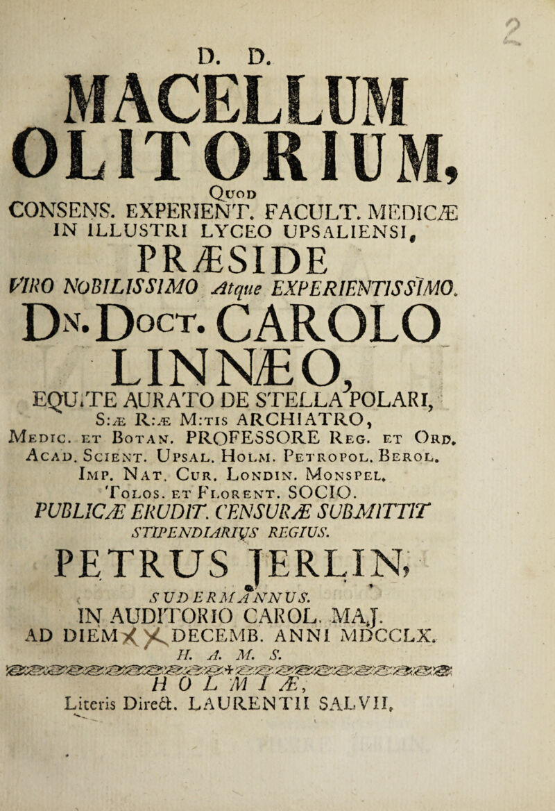 MACELLUM OLITORIUM, Quod CONSENS. EXPERIENT. FACULT. MEDICA IN ILLUSTRI LYCEO UPSALIENSI, PRTSIDE viro nobilissimo Atque experientis simo, Dn.Doct. carolo LINNiEO, EQU.TE AURATO DE STELLA POLARI, Sle Rle M.tis ARCHIATRO, Medic. et Botan. PROFESSORE Reg. et Ord, Acad. Scient. Upsal. Holm. Petropol. Berol. Imp. Nat, Cur. Londin. Monspel* 'Polos, et Florent. SOCIO. PUBLIC/E ERUDIT. CENSUR/E SUBMITTIT STIPENDIARIVS REGIUS. PETRUS JERLIN, < ,9 UJ) ERMANNUS. IN AUDITORIO CAROL. MAJ. AD DIEMX'^ DECEMB. ANNI MDCCLX. II. A. M. S. H 0 L M 1 /E, Literis Dired. LAURENTII SAEVII,