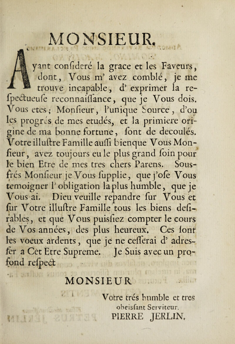 . MONSIEUR. IM yant confidere la grace et les Faveurs, /| dont, Vous m’ avez comble, je me ® trouve incapable, d’ exprimer la re- lpedlueufe reconnaillance, que je Vous dois. Vo us etes; Monfieur, 1’unique Source , d’ou les progres de mes etudes, et la primiere ori¬ gine de raa bonne fortune, font de decoules. Votre illuftre Famille auffi bienque Vous Mon¬ fieur, avez toujours eu le plus grand loin pour le bien Erre de mes tres chers Parens. Sous- fies Monfieur je Vous lupplie, quej’ole Vous temoigner P obligation laplus humble, que je Vous ai. Dieu veuille repandre fur Vous et fur Votre illuftre Famille tous les biens defi- rabies, et que Vous puisfiez compter le cours de Vosannees, des plus heureux. Ces lont les voeux ardents, que je ne cefferai d’ adres- fcr a Cet Etre Supreme. Je Suis avecun pro- fbnd reljsed; MONSIEUR Votre tres humble et tres oheisfant Serviteur.