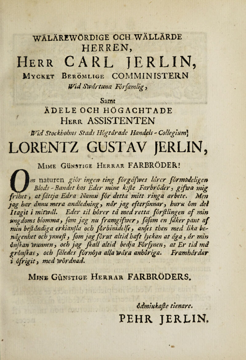 wAlarewOrdige och wAllArde HERREN, Herr CARL IERLIN, Mycket Beromlige COMMINISTERN Wid Swdrtuna Fbrfamlig y Samt Adele och hogachtade Herr ASSISTENTEN Wid Stockholms Stads Hbgtarade Handels - Collegium) LORENTZ GUSTAV JERLIN, Mime Gunstige Herrar FARBRODER! Om naturen gibr ingcn ting fSrgdfives lurcr fbrmodeligcn Blods - Bandet hos Bder mine k:Jie Farbroder y gifwa mig frihet, at fattja Edra Namn f6r detta mitt ringa arbete. Men jag har dnnu mera andledning > ndr jag efterfinnar y huru 6m dei It agit i mitwdl. Bder til bbrer td med retta furftlingen af min ungdoms blomma, fom jag nu framgifwer y fdfom en fdker pant af min beftdndiga erkianjla och fbrbinidelfe y anfes then med lika be~ ndgenhet och ynmji y fom jag for ut altid haft lyckan at dga y dr min injkan Wunnen y och jag jkall altid bedja Forfynen y at Er tid md grbnfkas y och fdledes fbrnbya alia Xvdra anhoriga. Framhdrdar i dfrigit y med Wordnad, Mine Gunstige Herrar FARBRODERS, bdmiukafle tlenare.