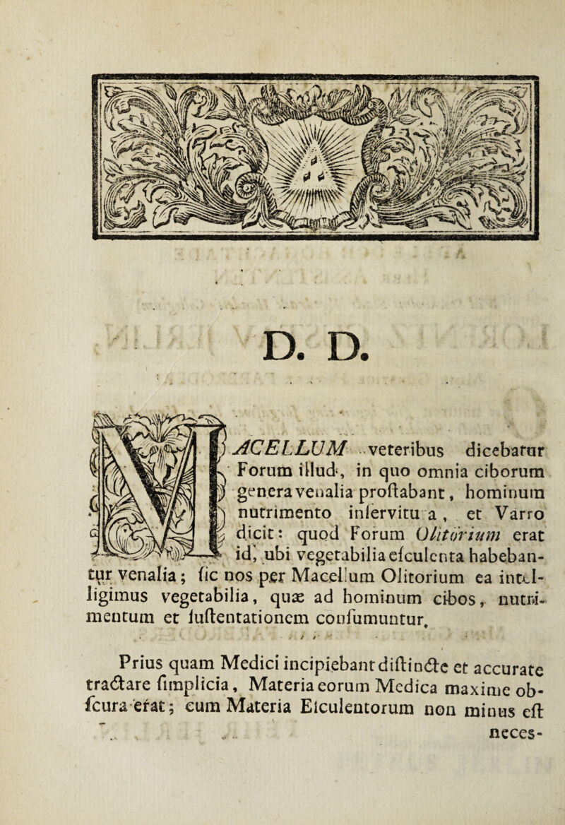 D. D. AC ELLUM veteribus dicebatur Forum illud, in quo omnia ciborum genera venalia proflabant, hominum nutrimento inlervitu a , et Varro dicit: quod Forum Clitorium erat id, ubi vegetabilia efculcnta habeban¬ tur venalia; fic nos per Macellum Olitorium ea inttl- ligimus vegetabilia, quae ad hominum cibos, nutri¬ mentum et iuftentationem confumuntur. Prius quam Medici incipiebant diftin<3e et accurate tra&are firapiicia, Materia eorum Medica maxime ob- fcura erat; cum Materia Elculentorum non minus eft ... neces-