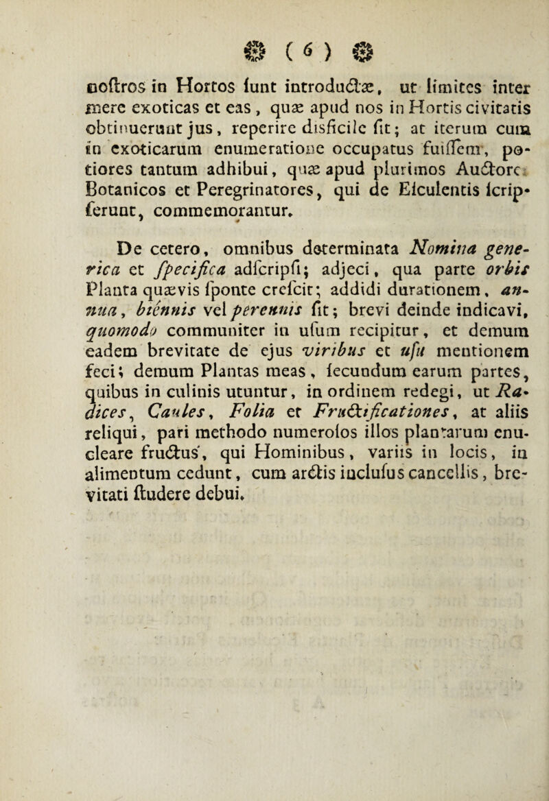 0 ( 6 ) 0 ooflros in Hortos lunt introducte, ut limites inter mere exoticas et eas , quse apud nos in Hortis civitatis obtinuerunt jus, reperire disficile fit; at iterum cum £□ exoticarum enumeratione occupatus fuifletir, pe¬ dores tantum adhibui, quas apud plurimos AuCtorc Botanicos et Peregrinatores, qui de Eiculentis icrip* ferunt, commemorantur* * # De cetero, omnibus determinata Nomina gene- rica et fpecifica adfcripfi; adjeci, qua parte orbis Planta quasvis fponte crefcit; addidi durationem, an¬ nua , biennis vel perennis fit; brevi deinde indicavi, quomodo communiter in ufum recipitur, et demum eadem brevitate de ejus viribus et uju mentionem feci; demum Plantas meas, fecundum earum partes, quibus in culinis utuntur, in ordinem redegi, ut Ra• dices, Caules, Folia er Fru&nficationes, at aliis reliqui, pari methodo numerolos illos plantarum enu¬ cleare fruCtus, qui Hominibus, variis in locis, ia alimentum cedunt, cum arCtis iuclufus cancellis, bre¬ vitati ftudere debui* /