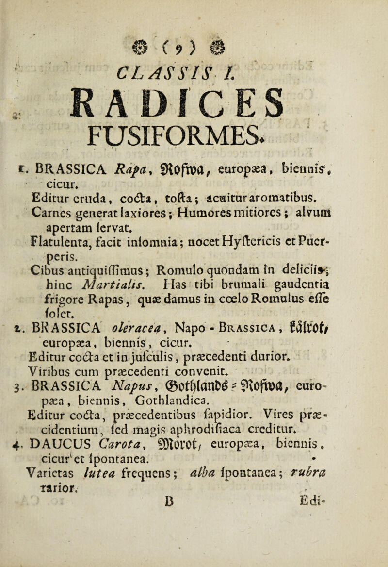 Cf) CLASSIS I. A Dic: FUSIFORMES. i. BRASSICA Rapa, SHofhW, europxa, biennis', cicur* Editur cruda, coda, tofta; acuitur aromatibus* Carnes generat laxiores; Humores mitiores; alvum apertam lervat* Flatulenta, facit iniomnia; nocet Hyftericis ctPuer¬ peris. Cibus antiquiffimus; Romulo quondam in delicii** hinc Martialis. Has tibi brumali gaudentia frigore Rapas, quse damus in coelo Romulus efle foler. z. BRASSICA oleracea, Napo - Brassica , ftjfrOf/ europaea, biennis, cicur* Editur coda et in jufculis, praecedenti durior* Viribus cum praecedenti convenit* 3. BRASSICA Napus, d$0t()tant>^ - fHofwa, euro- psea, biennis, Gothlandica. Editur cod:a, praecedentibus fapidior. Vires prae¬ cidentium, fed magis aphrodifiaca creditur* 4. DAUCUS Carota, 9)t0l40t/ europsea, biennis* cicufet Ipontanea. Varietas lutea frequens; alba Ipontanea; rubra tarior. B Edi-