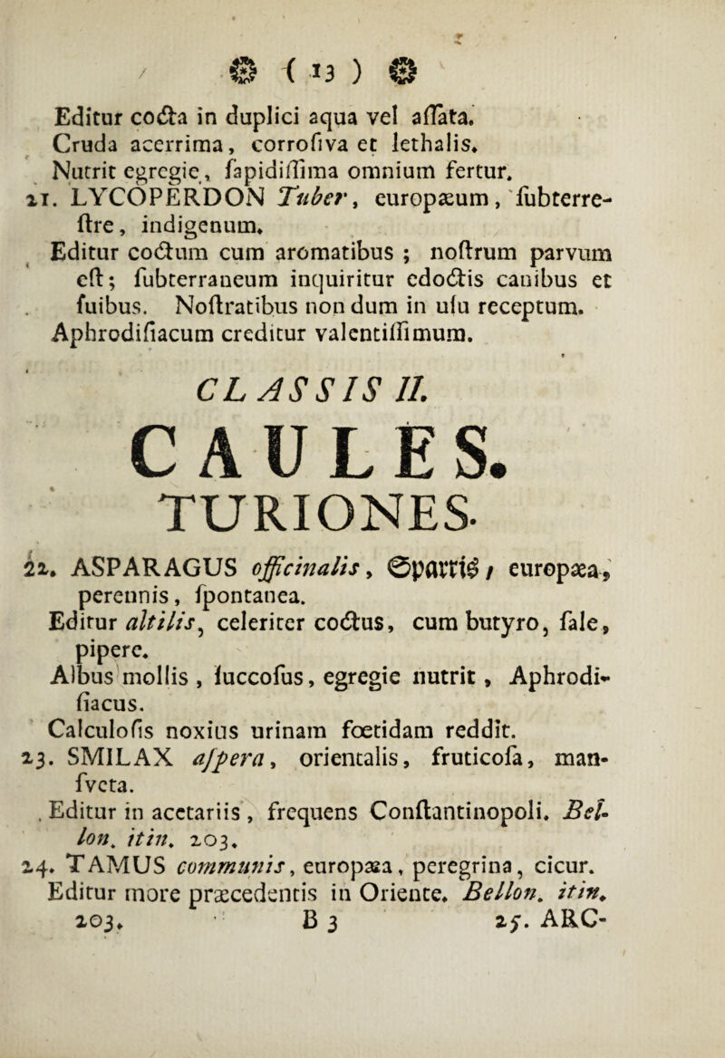 Editur co&a in duplici aqua ve! allata. Cruda acerrima, corrofiva et lethalis. Nutrit egregie, Japidiflima omnium fertur, ii. LYCOPERDON Tuber, europseum, fubterre- ftre, indigenum. Editur co<5tum cum aromatibus ; noftrum parvum cft; fubterraneum inquiritur edo6tis canibus et fuibus. Noftratibus nondum in uiu receptum. Aphrodifiacum creditur valentiliimura. CLASSIS II. 2i. ASPARAGUS officinalis y 0pattt$ / europaea, perennis, fpontanea. Editur altilis, celeriter coitus, cum butyro, fale, pipere. Albus mollis , Juccofus, egregie nutrit, Aphrodi- fiacus. Calculofis noxius urinam foetidam reddit. 13. SMILAX ajperay orientalis, fruticofa, man- fvcta. . Editur in acetariis , frequens Conftantinopoli. BeU lon„ it in, 203. 24. TAMUS communis, europasa, peregrina, cicur. Editur more praecedentis in Oriente. Bellon. it in. 103. B3 if. ARC-