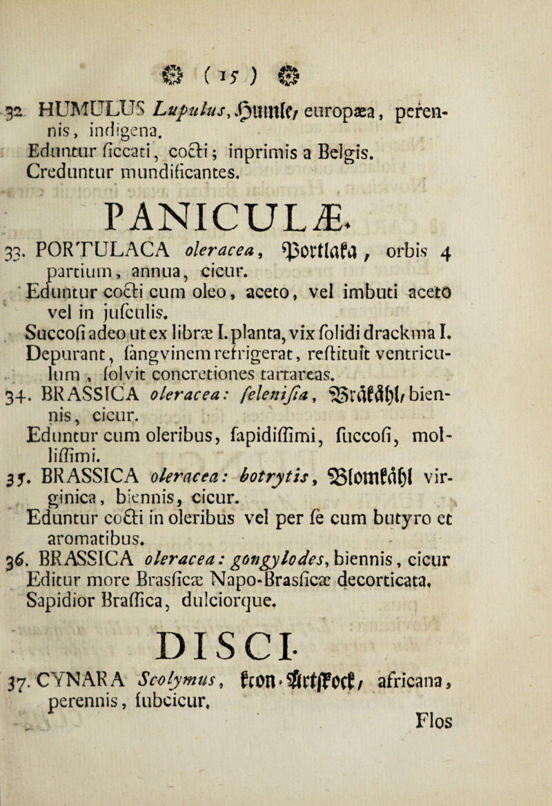 .32 HUMULUS Lupulus, .Outltlf/ europaea, peren¬ nis, indigena. Eduntur ficcaci, coeli; inprimis a Beigis. Creduntur mundificantes. PANICULA. 33. PORTULACA oleracea, , orbis 4 partium, annua, cicur. Eduntur cocti cum oleo, aceto, vel imbuti aceto vel in jufctilis, Succofi adeo ut ex libra I. planta, vix folidi drackma I. Depurant, fangvinemrefrigerat, reftituft ventricu¬ lum , folvit concretiones tartareas. 34. BRASSICA oleracea: felenifia, bien¬ nis, cicur. Eduntur cum oleribus, fapidiffimi, fuccofi, mol- liffimi. 35. BRASSICA oleracea: botrytis, ‘SSIOttlfflfjl vir- ginica, biennis, cicur. Eduntur co£ti in oleribus vel per fe cum butyro et aromatibus. . 36. BRASSICA oleracea: gongylodes, biennis, cicur Editur more Brasficae Napo-Brasficae decorticata. Sapidior Braffica, dulciorque. 37. CYNARA Scolymus, / africana, perennis, lubcicur. Flos