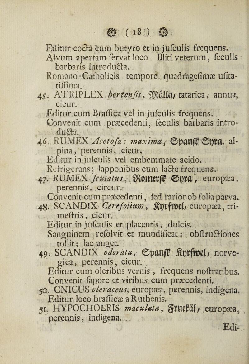 Edimr co£ta cum butyro et in jufculis frequens. Alvum apertam fervat loco Bliti veterum, feculis barbaris introdu&a.. Romano-Catholicis tempore quadragefimx ufita- tiffirna. 45. ATRIPLEX hortenJis\ SDtdllfl/ tatarica, annua, cicur.. Editur cum BrafTica vel in jufculis frequens. Convenit cum praecedenti, feculis barbaris Intro- du£h. 46. RUMEX Acetofa : maxima, ©pdnjT ©t)£<U al- pina > perennis, cicur* Editur in jufculis vel embemmate acido* Refrigerans; lapponibus cum la£te frequens. 47. RUMEX /cutatus, SKoitKVf? ©t)£d, europxa, perennis , .circwv Convenit cum praecedenti, fed rarior ob folia parva. 48. SCANDIX Cerefolium, europxa, tri- mefixis, cicur. . Editur in jufculis et placentis, ,dulcis. Sanguinem refolvit et mundificat; obftru&iones tollit; lac auget. - 49. SCANDIX odorata, 0|)aRjI: norve- gica, perennis, cicur. . Editur cum oleribus vernis , frequens noftratibus. Convenit fapore et viribus cum prxcedenti. 50. CNICUS oleraceus* europxa, perennis, indigena. Editur loco brafficx a Ruthenis. 51. HYPOCHOERIS maculata, europxa, perennis, indigena. .