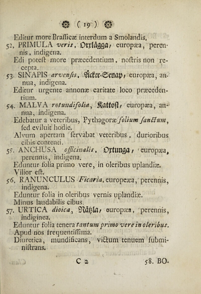 <© C *r) '© Editur more Braffico interdum a Smolandis* 52, PRIMULA veris ^ europoa,?'peren¬ nis , indigena. Edi poteft more ; procedentium, noftris non re¬ cepta. 5*3, SINAPIS arvenfis, europoa, an¬ nua, indigena. Editur urgente annono caritate loco proceden¬ tium. 54. MALVA rotandifolia, europoa, an¬ nua, indigena. Edebatur a veteribus, Pythagorae folium fan Et um, fed eviluit hodie. Alvum apertam fervabat ’veteribus , 'durioribus cibis contenci. 5>\ ANCHUSA officinaiis, CffUtlglt/ 'europoa, perennis, indigena. Eduntur folia primo vere, in oleribus uplandio. Vilior efh 56. RANUNCULUS Ficaria, europeoa, perennis, indigena. Eduntur folia in oleribus vernis uplandio. Minus laudabilis cibus, 57. URTICA dioica., europoa, perennis, indiginea. Eduntur folia tenera tantum primo ver e in oleribus. Apud nos frequentiiTima. Diuretica, mundificans, vi£tum tenuem fubmi- niftrans. C a 58. BO-