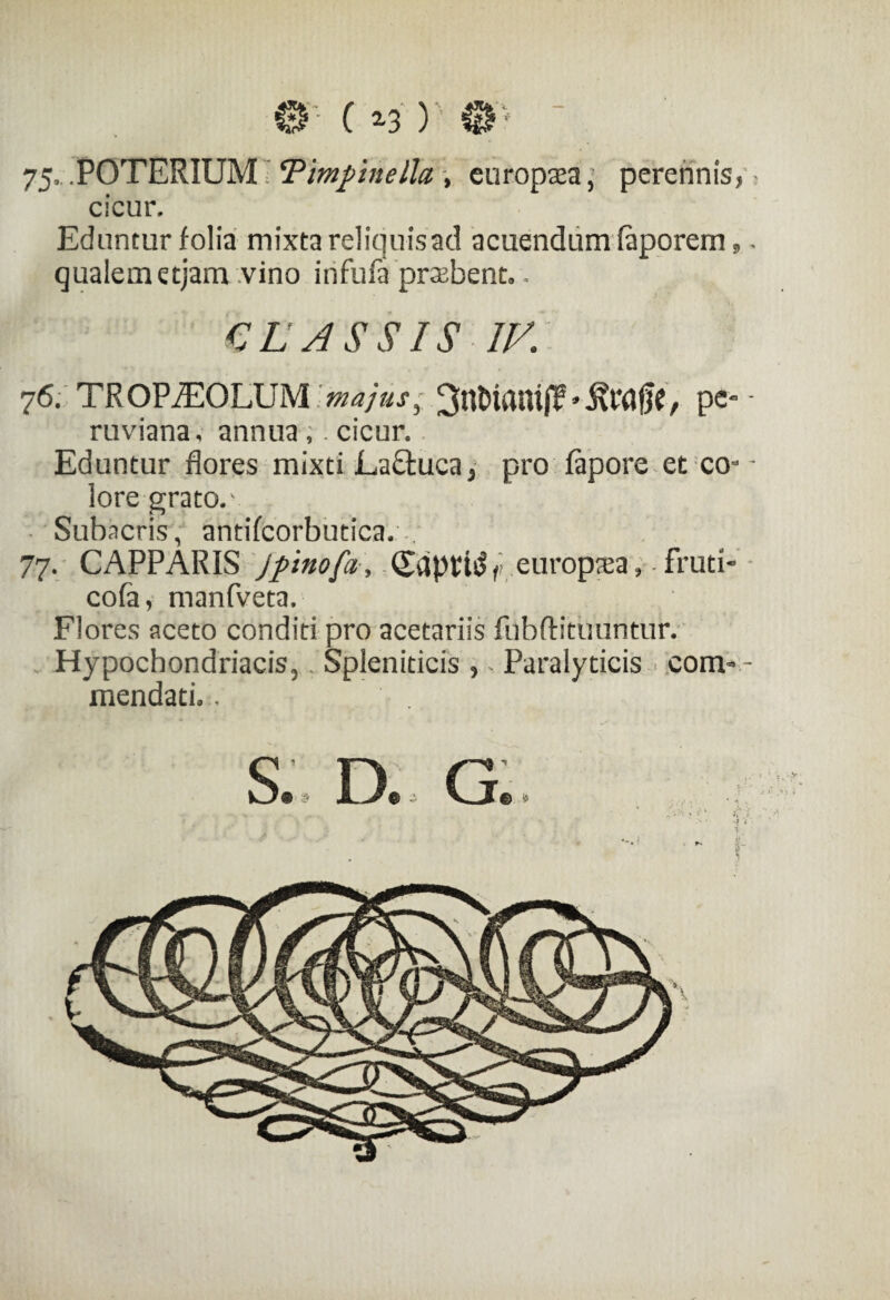 75- .POTERIUM ‘Pimpnella , europsa, perennis, cicur. Eduntur folia mixta reliquis ad acuendum faporem, - qualem etjam vino infufa praebent.. CLASSIS IV. 76. TROP£X)LUM majus 3 / pc- - ruviana, annua ,. cicur. Eduntur flores mixti LaQxica * pro fapore et com ¬ iore grato.' Subacris, antifcorbutica. 77. CAPPARIS jpinofa, CdptW/reurop^ea,-fruti- cofa, manfveta. Flores aceto conditi pro acetariis fnbftituuntur. Hypochondriacis, Spleniticis ? - Paralyticis com- - mendaci*.. S. D. G. i' ... >