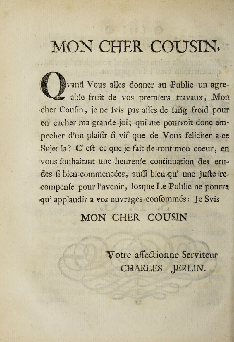 MON CHER COUSIN. Qvand Vous alles donner au Public un agre- able fruit de vos premiers travaux, Mon cher Coufin, je ne fvis pas artes dc faiig froid pour en cacher ma grande joi; qui me pourroit donc em- pecher d’un plairtr fi vif que de Vous Feliciter a ce Sujet la? C’ eft ce que je fait de tout mon coeur, en vous fouhaitant une heureufe continuation des etu- des fi bien commencees, aufil bieu qu’ une jufte re- compenfc pour 1’avenir, losqne Le Public ne pourra qu’ applaudir a vos ouvrages confcmmes: Je Svis MON CHER COUSIN Votre affedUonne Serviteur CHARLES JERLIM.