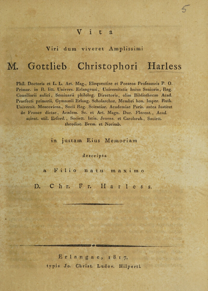 r v a Viri dum viveret Amplissimi M. Gottlieb Christophori Harless Phil. Doctoris et L. L. Art. Mag., Eloquentiae et Poeseos Professoris P> O. Primar. in R. litt. Univers. Erlangensi, Universitatis huius Senioris, Pteg. Consiliarii aulici, Seminarii philolog. Directoris, olim Bibliothecae Acad. Praefecti primarii, Gymnasii Erlang. Scholarchae, Membri hon. Imper. Ruth. Universit. Moscoviens., Socii Reg. Scientiar. Academiae Paris, antea fnstifrut de France dictae, Academ. Sc. et Art. Magn. Duc. Florent., Acad, scient, util. Erford., Societt. latin. Jenens. et Carolsruh., Societt. theodisc. Brem. et Norimb. in justam Eius Memoriam descripta a Filio natu maximo D. C h r. r. Harless, Erlangae? 1817. typis Jo. Chria t. Ludor. Hilperti.