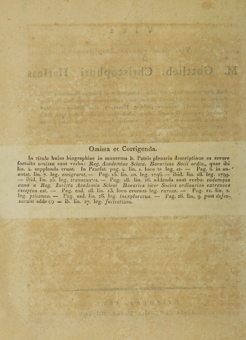 W . ■ J <L ■ * i 1 ' r* 1 it ' t* * **■ ' v- 1 s J -3. i s i 1 nr .5 t? V-<! '•»• v< v* V-* ■5, r • t .f* « t 4 j-r; : , . . .. - •; .i?-;'.'-'. ; ••...■ ; - L' .! ■ ■: sit ?■/.': ■ ' 3(5.7*1 i C * . .. . .. - j . . ,- . j / . • V t . si • -H ‘i)r.v(4 ^ . r! - / x Omissa et Corrigenda. In titulo huius biographiae in munerum b. Patris plenaria descriptione ex errore fortuito omissa sunt verba: Reg. Academiae Scient. Bavavicae Socii ordinquae ibi lin. 4* supplenda erunt. In Praefat. pag. 4- lin. i. loco te leg. et- — Pag. h. in an¬ notat. lin. 7. leg. emigraret.— Pag. J-5- lin. 10. leg. 1796.— ibid. lin. 18. leg. 1799. — ibid. lin. e5. leg. transeuntes.— Pag. 18. bm« 16. addenda sunt verba: eodemque anno a Reg. Inclyta Academia Scient. Bavarica inter Socios ordinarios extraneos receptus est. — Pag. ead. 18. lin. 10. loco crursus leg. rursus. — Pag. 21. lin. 2. leg. ptisanae. — Pag. ead. lin. 28. leg. inexploratus. — Pag. 26. lin, 9. post defen> sarum adde (:) —> ib. lin. 27. leg. facientium. m. ■