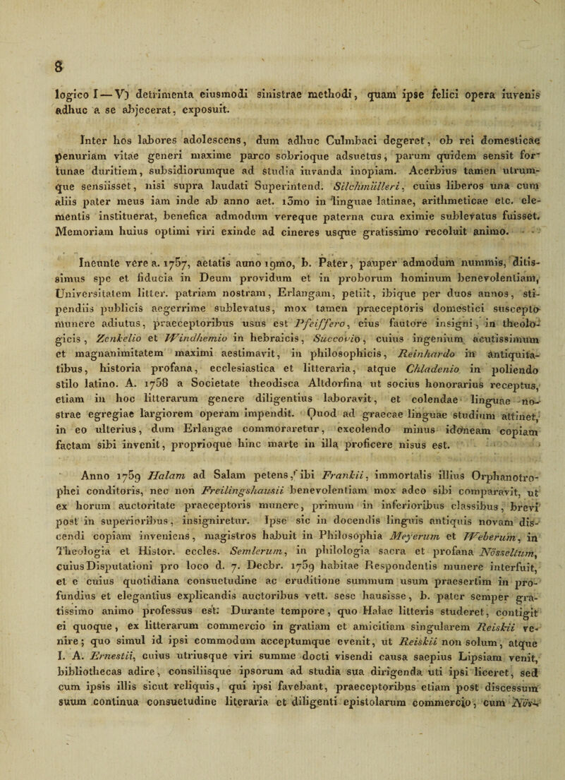 logico I — V) detrimenta eiusmodi sinistrae methodi, quam ipse felici opera iurenis adhuc a se abjecerat, exposuit. Inter hos labores adolescens, dum adhuc Culmbaci degeret, ob rei domesticae penuriam vitae generi maxime parco sobrioque adsuetus, parum quidem sensit for- lunae duritiem, subsidiorumque ad studia iuvanda inopiam. Acerbius tamen utrum¬ que sensiisset, nisi supra laudati Superintend. Silchmulleri, cuius liberos una cum aliis pater meus iam inde ab anno aet. i5mo in 'linguae Latinae, arithmeticae elc. ele¬ mentis instituerat, benefica admodum vereque paterna cura eximie sublevatus fuisset. Memoriam huius optimi viri exinde ad cineres usque gratissimo recoluit animo. - - Ineunte vcrea. 1757, aetatis auno 191110, b. Pater, pauper admodum nummis, ditis¬ simus spe et fiducia in Deum providum et in proborum hominum benevolentiam, Universitatem littcr. patriam nostram, Erlangam, petiit, ibique per duos annos, sti¬ pendiis publicis aegerrime sublevatus, mox tamen praeceptoris domestici suscepto numere adiutus, praeceptoribus usus est Pfeiffero, eius fautore insigni, in theolo¬ gicis, Zcnkelio et JFindhemio in hebraicis, Succopio * cuius ingenium acutissimum et magnanimitatem maximi aestimavit, in philosophicis, Reinhardo in antiquita¬ tibus, historia profana, ecclesiastica et litteraria, atque Chladenio in poliendo stilo latino. A. 1768 a Societate theodisca Altdorfina ut socius honorarius receptus, etiam in hoc litterarum genere diligentius laboravit, et colendae linguae no- strae egregiae largiorem operam impendit. Ouod ad graecae linguae studium attinet, in eo ulterius, dum Erlangae commoraretur, excolendo minus idoneam copiam factam sibi invenit, proprioque hinc marte in illa proficere nisus est. Anno 1759 Halam ad Salam petens/ibi Frankii, immortalis illius Orphanotro- phei conditoris, nec non Freilingshausii benevolentiam mox adeo sibi conqiaravit, ut ex horum auctoritate praeceptoris munere, primum in inferioribus classibus, brevi post in superioribus, insigniretur. Ipse sic in docendis linguis antiquis novam dis¬ cendi copiam inveniens, magistros habuit in Philosophia Meyerum et TVebtrum, in Theologia et Histor. eccles. Semlerum, in philologia sacra et profana Nosselizun, cuius Disputationi pro loco d. 7. Decbr. 1759 habitae Piespondenlis munere interfuit, et e cuius quotidiana consuetudine ac eruditione summum usum praesertim in pro¬ fundius et elegantius explicandis auctoribus vett. sese hausisse, b. pater semper gra¬ tissimo animo professus est: Durante tempore, quo Halae litteris studeret, contigit ei quoque, ex litterarum commercio in gratiam et amicitiam singularem Reiskii ve¬ nire; quo simul id ipsi commodum acceptumque evenit, ut Reiskii non solum, atque I. A. Ernestii, cuius utriusque viri summe docti visendi causa saepius Lipsiam venit, bibliothecas adire, consiliisque ipsorum ad studia sua dirigenda uti ipsi liceret, sed cum ipsis illis sicut reliquis, qui ipsi favebant, praeceptoribus etiam post discessum suum continua consuetudine literaria et diligenti epistolarum commercio, cum iYay-.